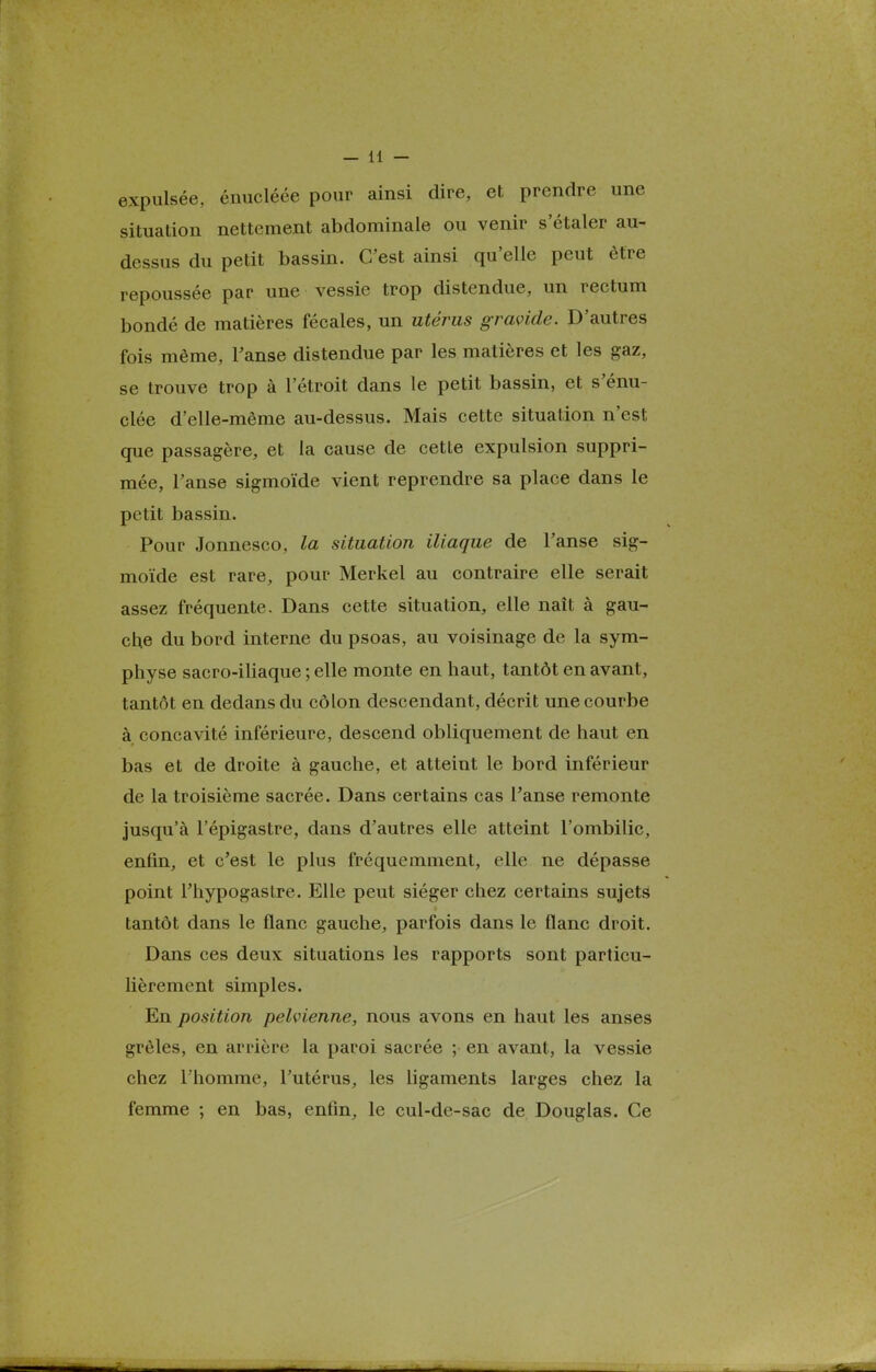 expulsée, énucléée pour ainsi dire, et prendre une situation nettement abdominale ou venir s'étaler au- dessus du petit bassin. C'est ainsi qu'elle peut être repoussée par une vessie trop distendue, un rectum bondé de matières fécales, un utérus gravide. D'autres fois même, Fanse distendue par les matières et les gaz, se trouve trop à l'étroit dans le petit bassin, et s'énu- clée d'elle-même au-dessus. Mais cette situation n'est que passagère, et la cause de cette expulsion suppri- mée, Fanse sigmoïde vient reprendre sa place dans le petit bassin. Pour Jonnesco, la situation iliaque de Fanse sig- moïde est rare, pour Merkel au contraire elle serait assez fréquente. Dans cette situation, elle naît à gau- che du bord interne du psoas, au voisinage de la sym- physe sacro-iliaque ; elle monte en haut, tantôt en avant, tantôt en dedans du côlon descendant, décrit une courbe à concavité inférieure, descend obliquement de haut en bas et de droite à gauche, et atteint le bord inférieur de la troisième sacrée. Dans certains cas Fanse remonte jusqu'à Fépigastre, dans d'autres elle atteint l'ombilic, enfin, et c'est le plus fréquemment, elle ne dépasse point Fhypogastre. Elle peut siéger chez certains sujets tantôt dans le flanc gauche, parfois dans le flanc droit. Dans ces deux situations les rapports sont particu- lièrement simples. En position pelvienne, nous avons en haut les anses grêles, en arrière la paroi sacrée ; en avant, la vessie chez l'homme, Futérus, les ligaments larges chez la femme ; en bas, enfin, le cul-de-sac de Douglas. Ce