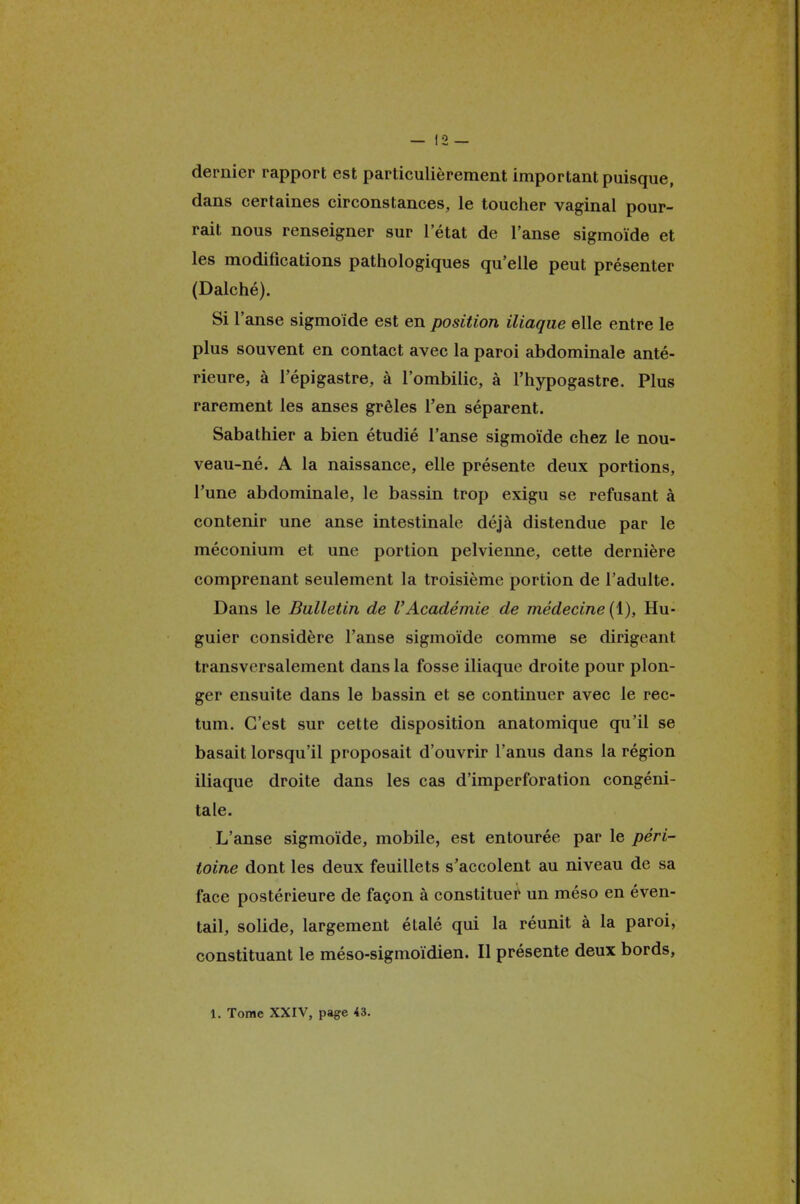 dernier rapport est particulièrement important puisque, dans certaines circonstances, le toucher vaginal pour- rait nous renseigner sur l'état de l'anse sigmoïde et les modifications pathologiques qu'elle peut présenter (Dalché). Si l'anse sigmoïde est en position iliaque elle entre le plus souvent en contact avec la paroi abdominale anté- rieure, à l'épigastre, à l'ombilic, à l'hypogastre. Plus rarement les anses grêles l'en séparent. Sabathier a bien étudié l'anse sigmoïde chez le nou- veau-né. A la naissance, elle présente deux portions, l'une abdominale, le bassin trop exigu se refusant à contenir une anse intestinale déjà distendue par le méconium et une portion pelvienne, cette dernière comprenant seulement la troisième portion de l'adulte. Dans le Bulletin de l'Académie de médecine (1), Hu- guier considère l'anse sigmoïde comme se dirigeant transversalement dans la fosse iliaque droite pour plon- ger ensuite dans le bassin et se continuer avec le rec- tum. C'est sur cette disposition anatomique qu'il se basait lorsqu'il proposait d'ouvrir l'anus dans la région iliaque droite dans les cas d'imperforation congéni- tale. L'anse sigmoïde, mobile, est entourée par le péri- toine dont les deux feuillets s'accolent au niveau de sa face postérieure de façon à constituer un méso en éven- tail, solide, largement étalé qui la réunit à la paroi, constituant le méso-sigmoïdien. Il présente deux bords, 1. Tome XXIV, page 43.