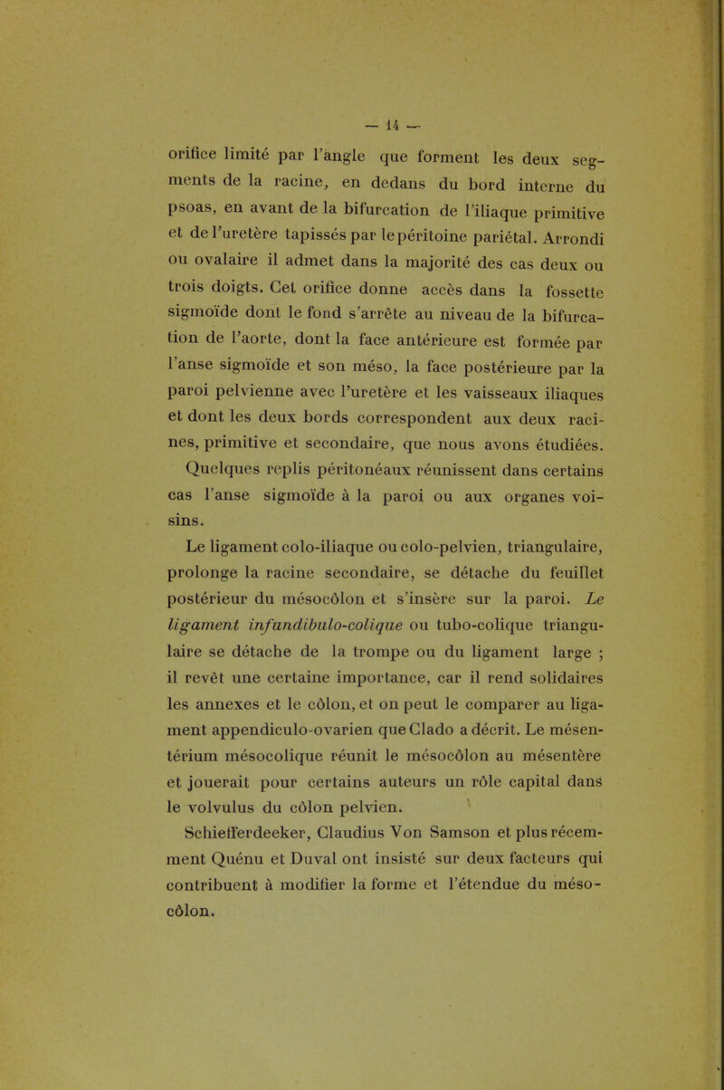 orifice limité par l'angle que forment les deux seg- ments de la racine, en dedans du bord interne du psoas, en avant de la bifurcation de l'iliaque primitive et de l'uretère tapissés par le péritoine pariétal. Arrondi ou ovalaire il admet dans la majorité des cas deux ou trois doigts. Gel orifice donne accès dans la fossette sigmoïde dont le fond s'arrête au niveau de la bifurca- tion de l'aorte, dont la face antérieure est formée par l'anse sigmoïde et son méso, la face postérieure par la paroi pelvienne avec l'uretère et les vaisseaux iliaques et dont les deux bords correspondent aux deux raci- nes, primitive et secondaire, que nous avons étudiées. Quelques replis péritonéaux réunissent dans certains cas l'anse sigmoïde à la paroi ou aux organes voi- sins. Le ligament colo-iliaque ou colo-pelvien, triangulaire, prolonge la racine secondaire, se détache du feuillet postérieur du mésocôlon et s'insère sur la paroi. Le ligament infundibulo-colique ou tubo-colique triangu- laire se détache de la trompe ou du ligament large ; il revêt une certaine importance, car il rend solidaires les annexes et le côlon, et on peut le comparer au liga- ment appendiculo-ovarien queClado a décrit. Le mésen- térium mésocolique réunit le mésocôlon au mésentère et jouerait pour certains auteurs un rôle capital dans le volvulus du côlon pelvien. Schietïerdeeker, Glaudius Von Samson et plus récem- ment Quénu et Duval ont insisté sur deux facteurs qui contribuent à modifier la forme et l'étendue du méso- côlon.
