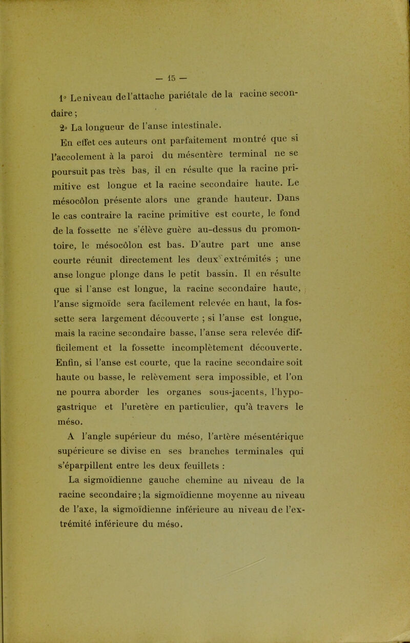 1° Le niveau de l'attache pariétale de la racine secon- daire ; 2° La longueur de l'anse intestinale. En etfet ces auteurs ont parfaitement montré que si l'accolement à la paroi du mésentère terminal ne se poursuit pas très bas, il en résulte que la racine pri- mitive est longue et la racine secondaire haute. Le mésocôlon présente alors une grande hauteur. Dans le cas contraire la racine primitive est courte, le fond de la fossette ne s'élève guère au-dessus du promon- toire, le mésocôlon est bas. D'autre part une anse courte réunit directement les deux extrémités ; une anse longue plonge dans le petit bassin. Il en résulte que si l'anse est longue, la racine secondaire haute, , l'anse sigmoïde sera facilement relevée en haut, la fos- sette sera largement découverte ; si l'anse est longue, mais la racine secondaire basse, l'anse sera relevée dif- ficilement et la fossette incomplètement découverte. Enfin, si l'anse est courte, que la racine secondaire soit haute ou basse, le relèvement sera impossible, et l'on ne pourra aborder les organes sous-jacents, l'hypo- gastrique et l'uretère en particulier, qu'à travers le méso. A l'angle supérieur du méso, l'artère mésentérique supérieure se divise en ses branches terminales qui s'éparpillent entre les deux feuillets : La sigmoïdienne gauche chemine au niveau de la racine secondaire ; la sigmoïdienne moyenne au niveau de l'axe, la sigmoïdienne inférieure au niveau de l'ex- trémité inférieure du méso.