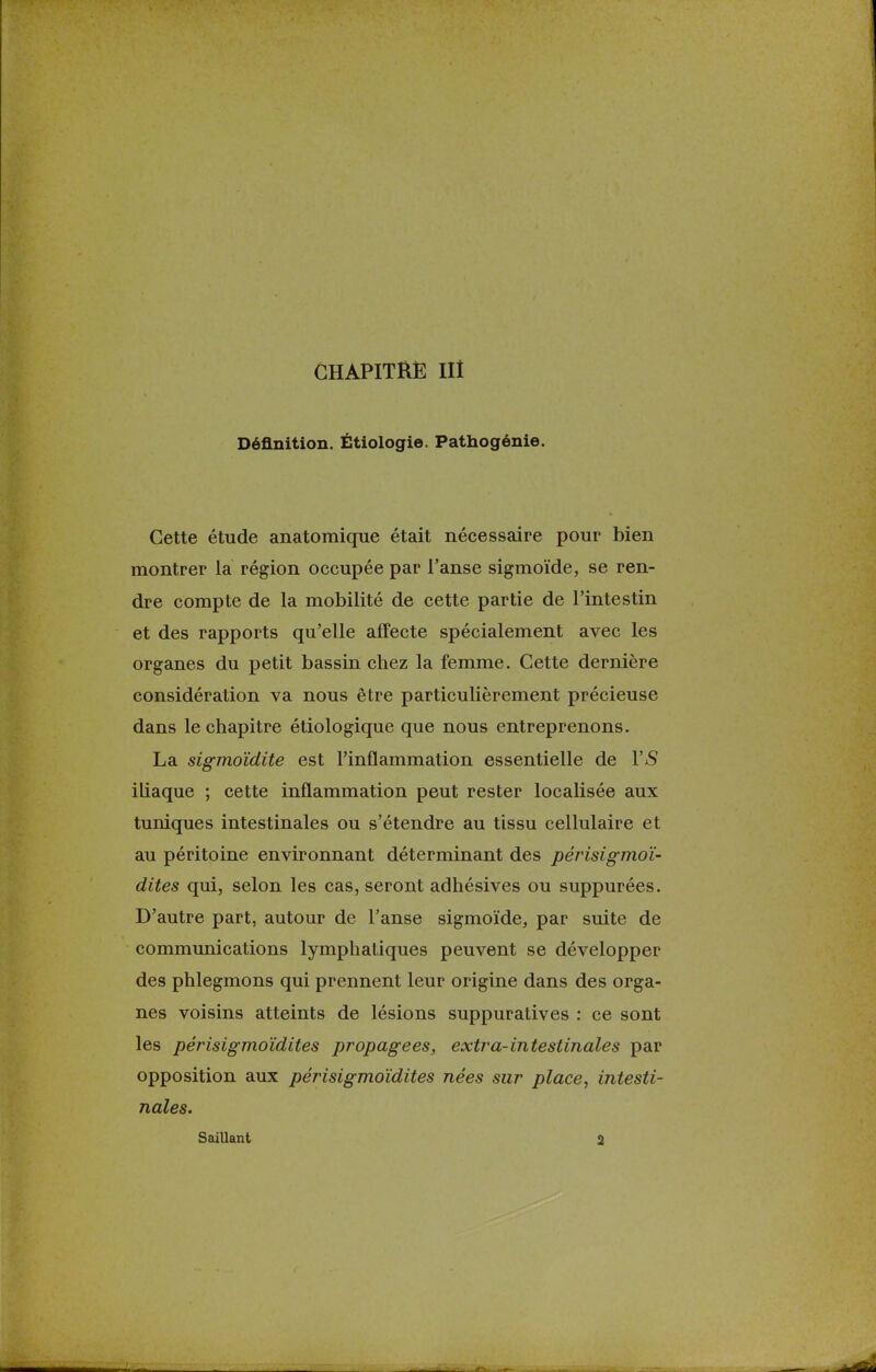 GHAPITRË III Définition. Étiologie. Pathogénie. Cette étude anatomique était nécessaire pour bien montrer la région occupée par l'anse sigmoïde, se ren- dre compte de la mobilité de cette partie de l'intestin et des rapports qu'elle affecte spécialement avec les organes du petit bassin chez la femme. Cette dernière considération va nous être particulièrement précieuse dans le chapitre étiologique que nous entreprenons. La sigmoïdite est l'inflammation essentielle de Y S iliaque ; cette inflammation peut rester localisée aux tuniques intestinales ou s'étendre au tissu cellulaire et au péritoine environnant déterminant des périsigmoï- dites qui, selon les cas, seront adhésives ou suppurées. D'autre part, autour de l'anse sigmoïde, par suite de communications lymphatiques peuvent se développer des phlegmons qui prennent leur origine dans des orga- nes voisins atteints de lésions suppuratives : ce sont les périsigmoïdites propagées, extra-intestinales par opposition aux périsigmoïdites nées sur place, intesti- nales. Saillant 2