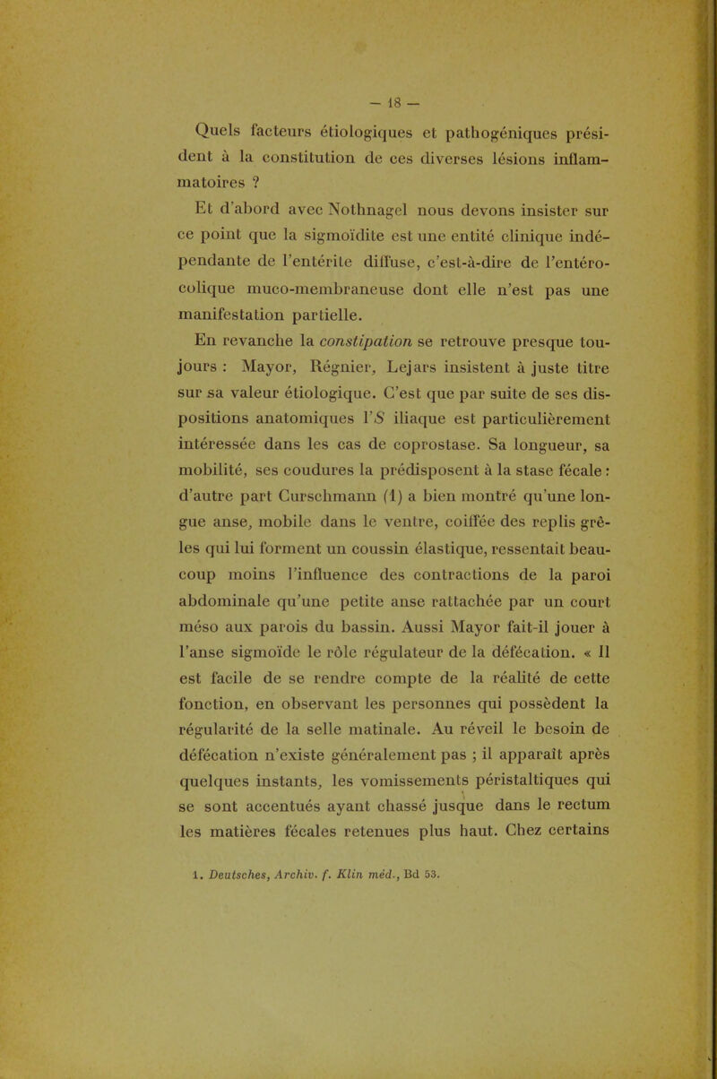 Quels facteurs étiologiques et pathogéniques prési- dent à la constitution de ces diverses lésions inflam- matoires ? Et d'abord avec Nothnagel nous devons insister sur ce point que la sigmoïdite est une entité clinique indé- pendante de l'entérile diffuse, c'est-à-dire de l'entéro- colique muco-membraneuse dont elle n'est pas une manifestation partielle. En revanche la constipation se retrouve presque tou- jours : Mayor, Régnier, Lejars insistent à juste titre sur sa valeur étiologique. C'est que par suite de ses dis- positions anatomiques Y S iliaque est particulièrement intéressée dans les cas de coprostase. Sa longueur, sa mobilité, ses coudures la prédisposent à la stase fécale : d'autre part Curschmann (1) a bien montré qu'une lon- gue anse, mobile dans le ventre, coiflee des replis grê- les qui lui forment un coussin élastique, ressentait beau- coup moins l'influence des contractions de la paroi abdominale qu'une petite anse rattachée par un court méso aux parois du bassin. Aussi Mayor fait-il jouer à l'anse sigmoïde le rôle régulateur de la défécation. « 11 est facile de se rendre compte de la réalité de cette fonction, en observant les personnes qui possèdent la régularité de la selle matinale. Au réveil le besoin de défécation n'existe généralement pas ; il apparaît après quelques instants, les vomissements péristaltiques qui se sont accentués ayant chassé jusque dans le rectum les matières fécales retenues plus haut. Chez certains 1. Deutsches, Archiv. f. Klin méd., Bd 53.