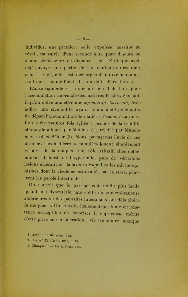 - 19- individus, une première selle expulsée aussitôt au réveil, est suivie d'une seconde à un quart d'heure ou à une demi-heure de distance : ici, YS iliaque avait déjà envoyé une partie de son contenu au rectum ; celui-ci vidé, elle s'est déchargée définitivement ame- nant une seconde fois le besoin de la défécation. » L'anse sigmoïde est donc un lieu d'élection pour l'accumulation anormale des matières fécales. S'ensuit- il qu'on doive admettre une sigmoïdite stercorale, c'est- à-dire une sigmoïdite ayant uniquement pour point de départ l'accumulation de matières fécales ? La ques- tion a été maintes fois agitée à propos de la typhlite stercorale admise par Menière (1), rejetée par Munch- meyer (2) et Béhier (3). Nous partageons l'avis de ces derniers : les matières accumulées jouent simplement vis-à-vis de la muqueuse un rôle irritatif, elles déter- minent d'abord de l'hyperémie, puis de véritables lésions ulcérativesà la faveur desquelles les microorga- nismes, dont la virulence est exaltée par la stase, pénè- trent les parois intestinales. On conçoit que le passage soit rendu plus facile quand une dysentérie, une colite muco-membraneuse antérieures ou des parasites intestinaux ont déjà altéré la muqueuse. On conçoit, également que toute circons- tance susceptible de favoriser la coprostase mérite d'être prise en considération : vie sédentaire, manque 1. Archiv. de Médecine, 1827. 3. Deutsch Klinische, 1860, p. 43. 3. Clinique de la. Pitié, 3 juin 1S67.