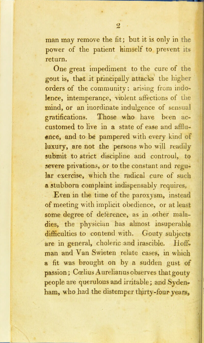 man may remove the fit; but it is only in the power of the patient himself to prevent its return. One great impediment to the cure of the gout is, that it principally attacks the higher orders of the community: arising from indo- lence, intemperance, violent affections of the mind, or an inordinate indulgence of sensual gratifications. Those who have been ac- customed to live in a state of ease and afflu- ence, and to be pampered with every kind of luxury, are not the persons who will readily submit to strict discipline and controul, to severe privations, or to the constant and regu- lar exercise, which the radical cure of such a stubborn complaint indispensably requires. Even in the time of the paroxysm, instead of meeting with implicit obedience, or at least some degree of deference, as in other mala- dies, the physician has almost insuperable difficulties to contend with. Gouty subjects are in general, choleric and irascible. Hoflk man and Van Swieten relate cases, in which a fit was brought on by a sudden gust of passion; Coelius A urelian us observes that gouty people are querulous and irritable; and Syden- ham, who had the distemper thirty-four years,