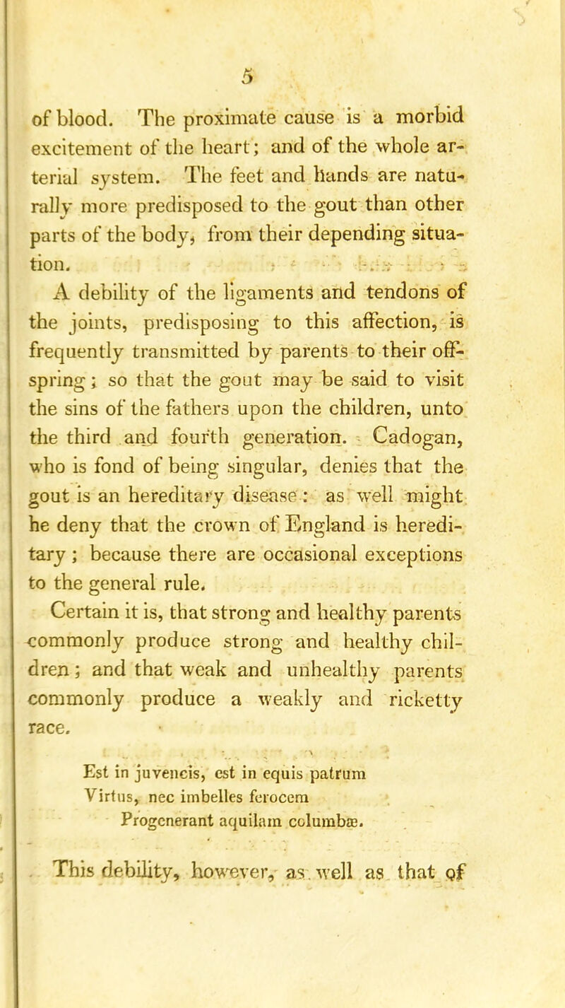 of blood. The proximate cause is a morbid excitement of the heart; and of the whole ar- terial system. The feet and hands are natu- rally more predisposed to the gout than other parts of the body, from their depending situa- tion. A debility of the ligaments and tendons of the joints, predisposing to this affection, is frequently transmitted by parents to their off- spring ; so that the gout may be said to visit the sins of the fathers upon the children, unto the third and fourth generation. Cadogan, who is fond of being singular, denies that the gout is an hereditary disease : as well might he deny that the crown of England is heredi- tary ; because there are occasional exceptions to the general rule. Certain it is, that strong and healthy parents commonly produce strong and healthy chil- dren ; and that weak and unhealthy parents commonly produce a weakly and ricketty race. Est in juvencis, est in equis patrura Virtus, nec imbelles ferocera Progenerant aquilam columbas. . This debility, however, as well as that of