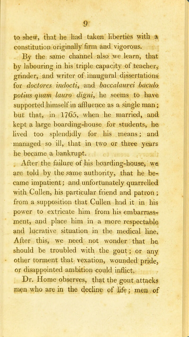 to shevv, that he had taken liberties with a constitution originally firm and vigorous. By the same channel also we learn, that by labouring in his triple capacity of teacher,- grinder., and writer of inaugural dissertations for doctores indocti, and baccalaurei baculo potius quam lauro digni, he seems to have supported himself in affluence as a single man; but that, in 1765, when he married, and kept a large boarding-house for students, he lived too splendidly for his means; and managed so ill, that in two or three years he became a bankrupt. After the failure of his boarding-house, we are told by the same authority, that he be- came impatient; and unfortunately quarrelled with Cullen, his particular friend and patron ; from a supposition that Cullen had it in his power to extricate him from his embarrass- ment, and place him in a more respectable and lucrative situation in the medical line. After this, we need not wonder that he should be troubled with the gout; or any other torment that vexation, wounded pride, or disappointed ambition <:ould inflict. Dr. Home observes, that the gout attacks men who are in the decline of life; men of