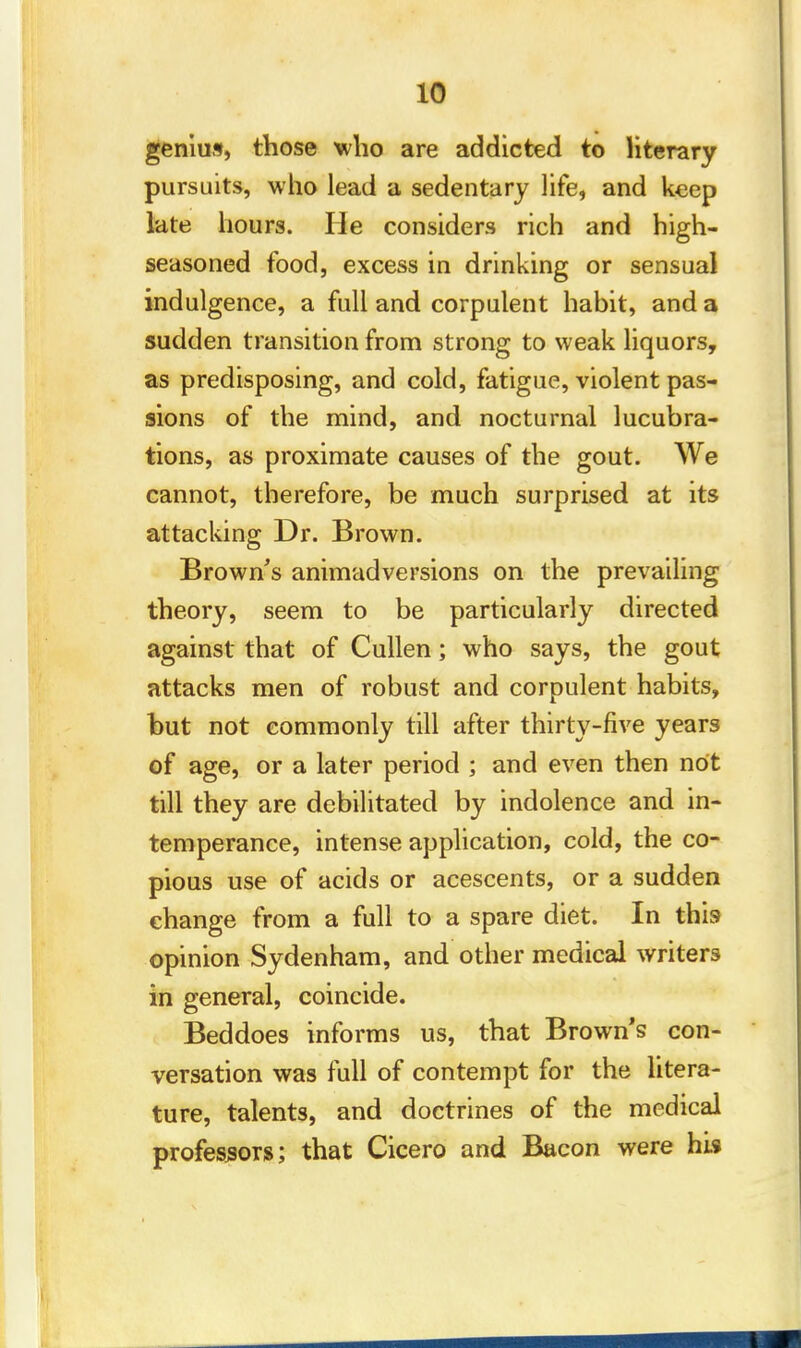 genius, those who are addicted to literary pursuits, who lead a sedentary life, and keep late hours. He considers rich and high- seasoned food, excess in drinking or sensual indulgence, a full and corpulent habit, and a sudden transition from strong to weak liquors, as predisposing, and cold, fatigue, violent pas- sions of the mind, and nocturnal lucubra- tions, as proximate causes of the gout. We cannot, therefore, be much surprised at its attacking Dr. Brown. Brown's animadversions on the prevailing theory, seem to be particularly directed against that of Cullen; who says, the gout attacks men of robust and corpulent habits, but not commonly till after thirty-five years of age, or a later period ; and even then not till they are debilitated by indolence and in- temperance, intense application, cold, the co- pious use of acids or acescents, or a sudden change from a full to a spare diet. In this opinion Sydenham, and other medical writers in general, coincide. Beddoes informs us, that Brown's con- versation was full of contempt for the litera- ture, talents, and doctrines of the medical professors; that Cicero and Bacon were hi*