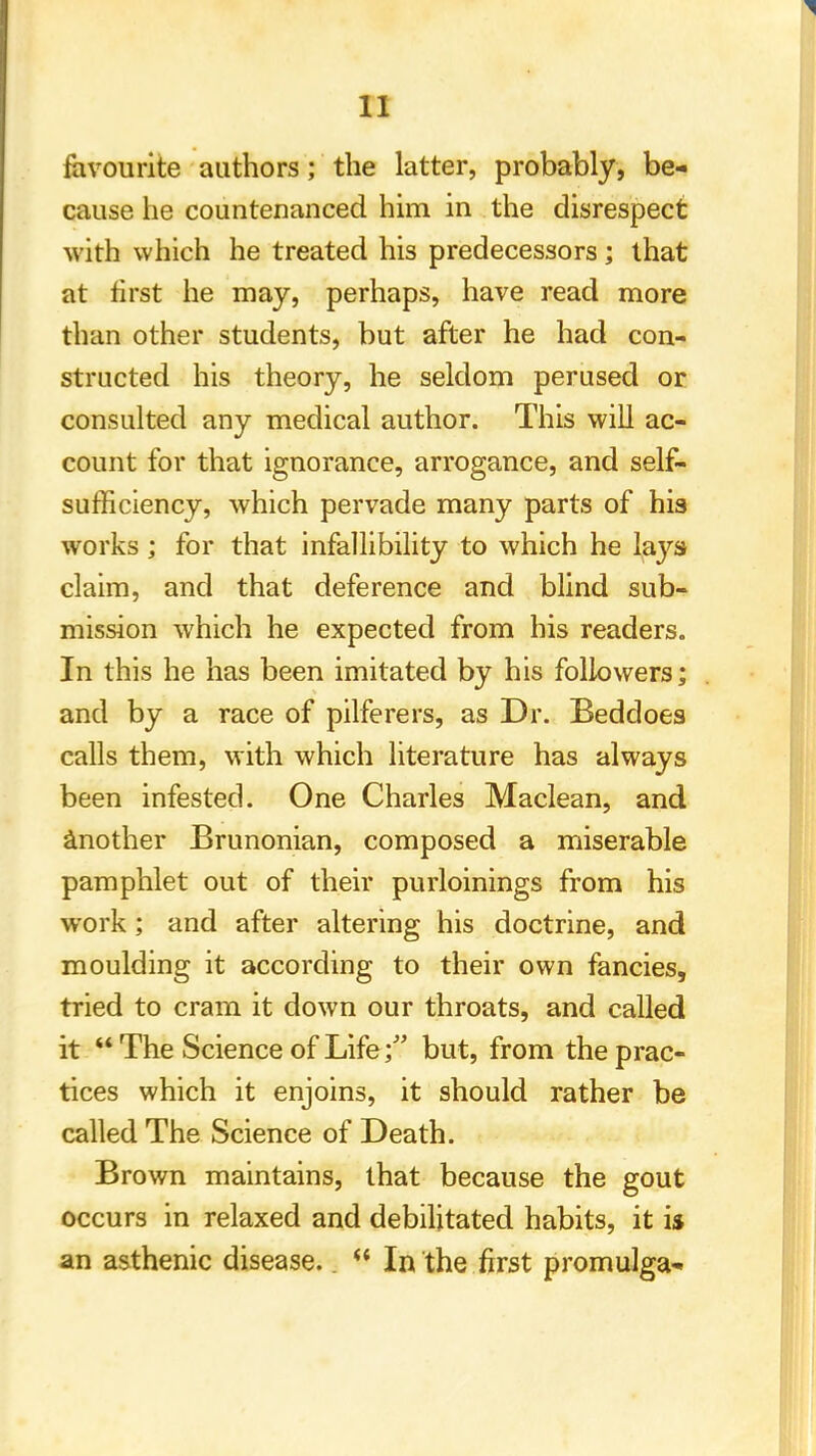 favourite authors; the latter, probably, be- cause he countenanced him in the disrespect with which he treated his predecessors; that at first he may, perhaps, have read more than other students, but after he had con- structed his theory, he seldom perused or consulted any medical author. This will ac- count for that ignorance, arrogance, and self- sufficiency, which pervade many parts of his works ; for that infallibility to which he lays claim, and that deference and blind sub- mission which he expected from his readers. In this he has been imitated by his followers; and by a race of pilferers, as Dr. Beddoes calls them, with which literature has always been infested. One Charles Maclean, and another Brunonian, composed a miserable pamphlet out of their purloinings from his work; and after altering his doctrine, and moulding it according to their own fancies, tried to cram it down our throats, and called it  The Science of Life; but, from the prac- tices which it enjoins, it should rather be called The Science of Death. Brown maintains, that because the gout occurs in relaxed and debilitated habits, it is an asthenic disease..  In the first promulga-