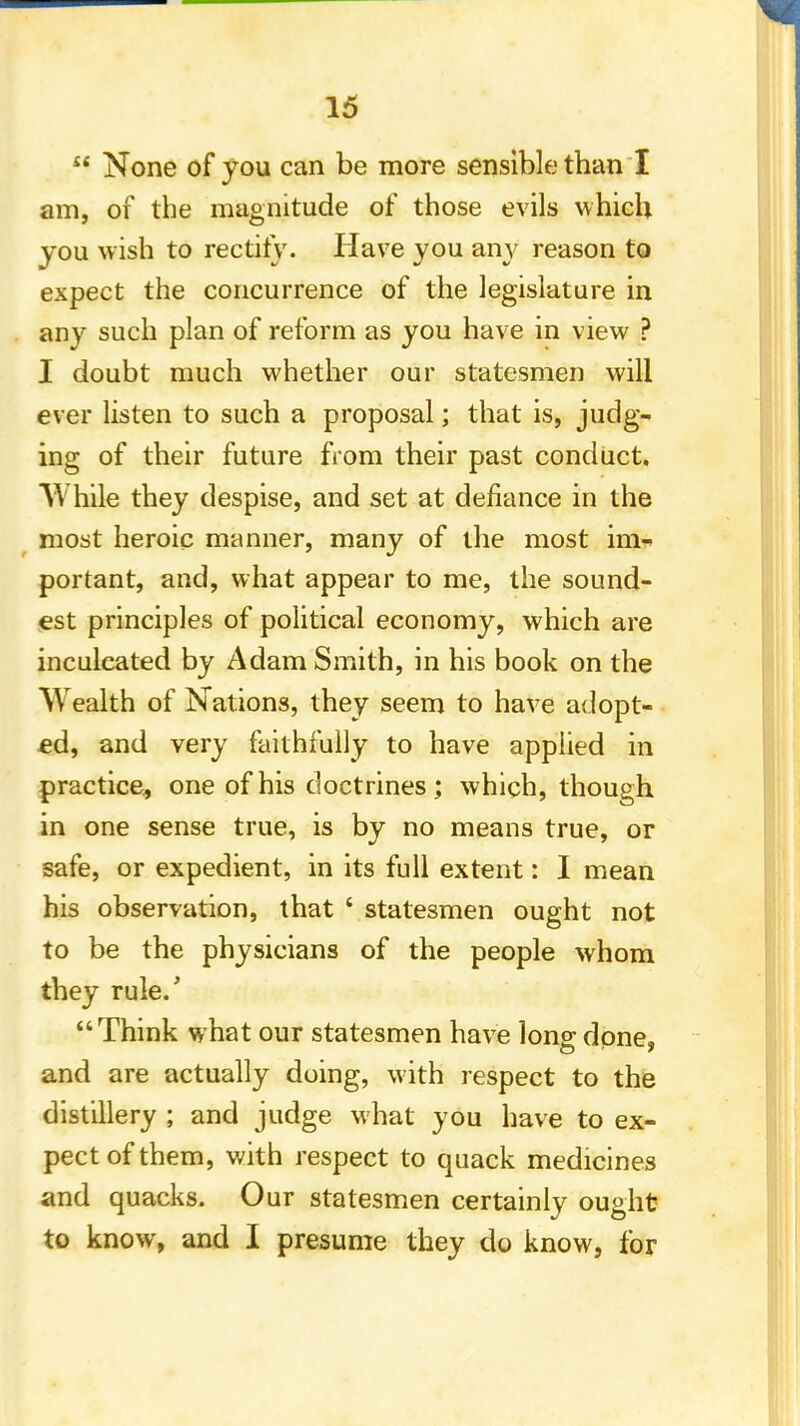  None of you can be more sensible than I am, of the magnitude of those evils which you wish to rectify. Have you any reason to expect the concurrence of the legislature in any such plan of reform as you have in view ? I doubt much whether our statesmen will ever listen to such a proposal; that is, judg- ing of their future from their past conduct. While they despise, and set at defiance in the most heroic manner, many of the most im- portant, and, what appear to me, the sound- est principles of political economy, which are inculcated by Adam Smith, in his book on the Wealth of Nations, they seem to have adopt- ed, and very faithfully to have applied in practice, one of his doctrines; which, though in one sense true, is by no means true, or safe, or expedient, in its full extent: I mean his observation, that • statesmen ought not to be the physicians of the people whom they rule/ Think what our statesmen have lono- done, and are actually doing, with respect to the distillery ; and judge what you have to ex- pect of them, with respect to quack medicines and quacks. Our statesmen certainly ought to know, and I presume they do know, for