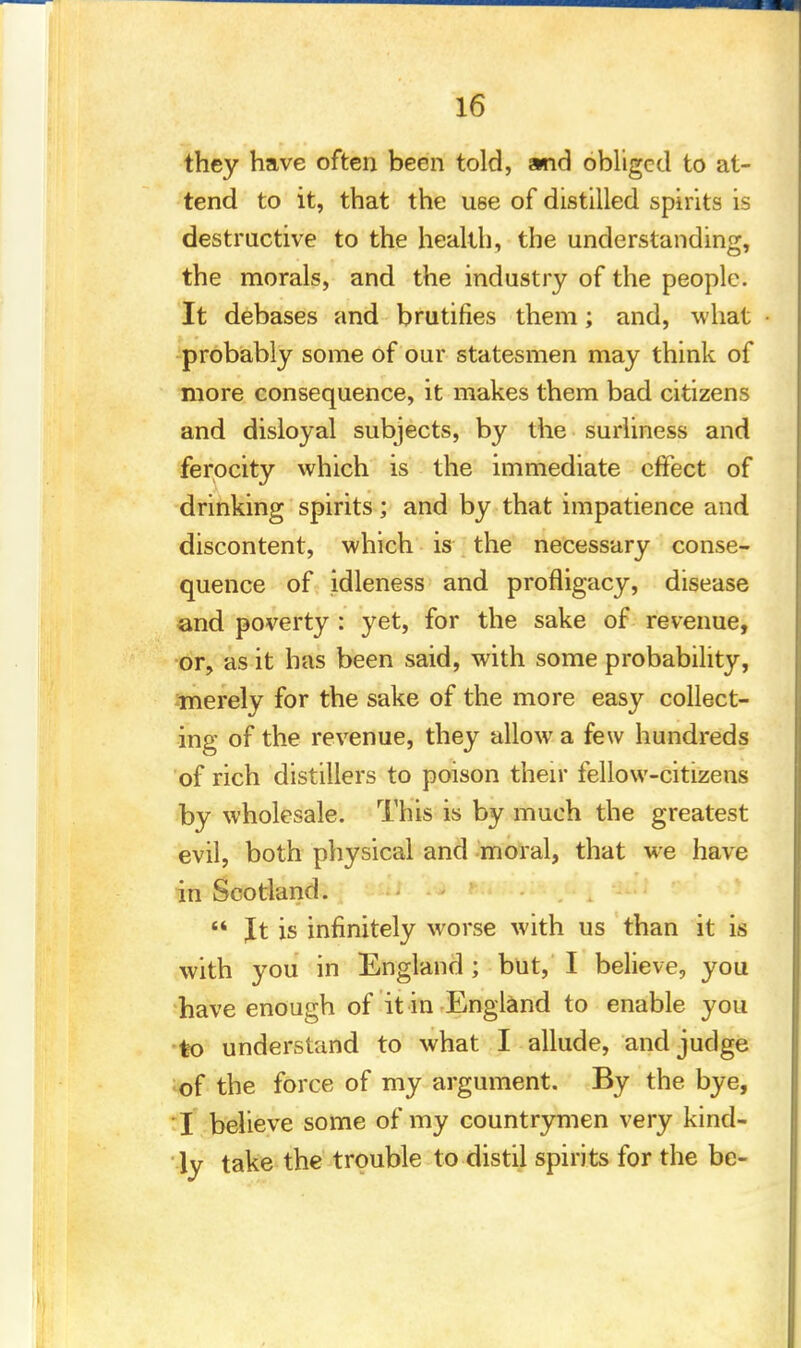 they have often been told, and obliged to at- tend to it, that the U6e of distilled spirits is destructive to the health, the understanding, the morals, and the industry of the people. It debases and brutifies them; and, what probably some of our statesmen may think of more consequence, it makes them bad citizens and disloyal subjects, by the surliness and ferocity which is the immediate effect of drinking spirits; and by that impatience and discontent, which is the necessary conse- quence of idleness and profligacy, disease and poverty : yet, for the sake of revenue, or, as it has been said, with some probability, merely for the sake of the more easy collect- ing of the revenue, they allow a few hundreds of rich distillers to poison their fellow-citizens by wholesale. This is by much the greatest evil, both physical and moral, that we have in Scotland.  It is infinitely worse with us than it is with you in England ; but, I believe, you have enough of it in England to enable you to understand to what I allude, and judge of the force of my argument. By the bye, I believe some of my countrymen very kind- ly take the trouble to distil spirits for the be-