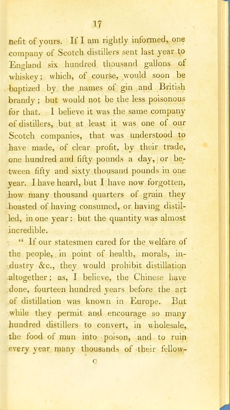 iiefit of yours. If I am rightly informed, one company of Scotch distillers sent last year to England six hundred thousand gallons of whiskey; which, of course, would soon be baptized by the names of gin and British brandy; but would not be the less poisonous for that. 1 believe it was the same company of distillers, but at least it was one of our Scotch companies, that was understood to have made, of clear profit, by their trade, one hundred and fifty pounds a day, or be- tween fifty and sixty thousand pounds in one year. I have heard, but I have now forgotten, how many thousand quarters of grain they -boasted of having consumed, or having distil- led, in one year : but the quantity was almost incredible.  If our statesmen cared for the welfare of the people, in point of health, morals, in- dustry &c, they wrould prohibit distillation •altogether; as, I believe, the Chinese have done, fourteen hundred years before the art of distillation was known in Europe. But while they permit and encourage so many hundred distillers to convert, in wholesale, the food of man into poison, and to ruin every year many thousands of their fellow^ c