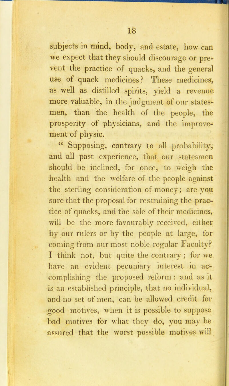 subjects in mind, body, and estate, how can we expect that they should discourage or pre- vent the practice of quacks, and the general use of quack medicines? These medicines, as well as distilled spirits, yield a revenue more valuable, in the judgment of our states- men, than the health of the people, the prosperity of physicians, and the improve- ment of physic.  Supposing, contrary to all probability, and all past experience, that our statesmen should be inclined, for once, to weigh the health and the welfare of the people against the sterling consideration of money; are you sure that the proposal for restraining the prac- tice of quacks, and the sale of their medicines, will be the more favourably received, either by our rulers or by the people at large, for coming from our most noble regular Faculty? I think not, but quite the contrary; for we have an evident pecuniary interest in ac- complishing the proposed reform : and as it is an established principle, that no individual, and no set of men, can be allowed credit for good motives, when it is possible to suppose bad motives for what they do, you may be assured that the worst possible motives will