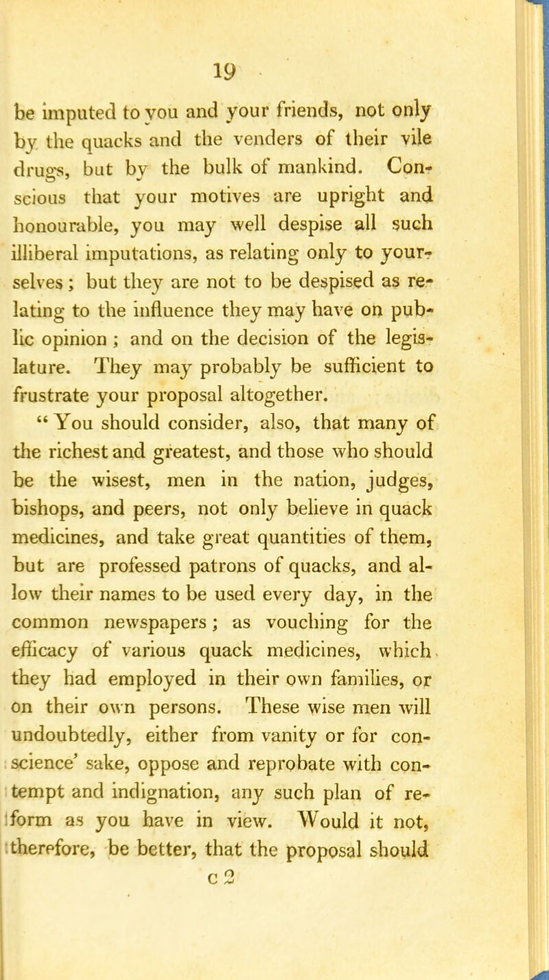 be imputed to you and your friends, not only by the quacks and the venders of their vile diws, but bv the bulk of mankind. Con- scious that your motives are upright and honourable, you may well despise all such illiberal imputations, as relating only to your? selves; but they are not to be despised as re- lating to the influence they may have on pub- lic opinion ; and on the decision of the legis- lature. They may probably be sufficient to frustrate your proposal altogether.  You should consider, also, that many of the richest and greatest, and those who should be the wisest, men in the nation, judges, bishops, and peers, not only believe in quack medicines, and take great quantities of them, but are professed patrons of quacks, and al- low their names to be used every day, in the common newspapers; as vouching for the efficacy of various quack medicines, which they had employed in their own families, or on their own persons. These wise men will undoubtedly, either from vanity or for con- science' sake, oppose and reprobate with con- tempt and indignation, any such plan of re- iform as you have in view. Would it not, therefore, be better, that the proposal should