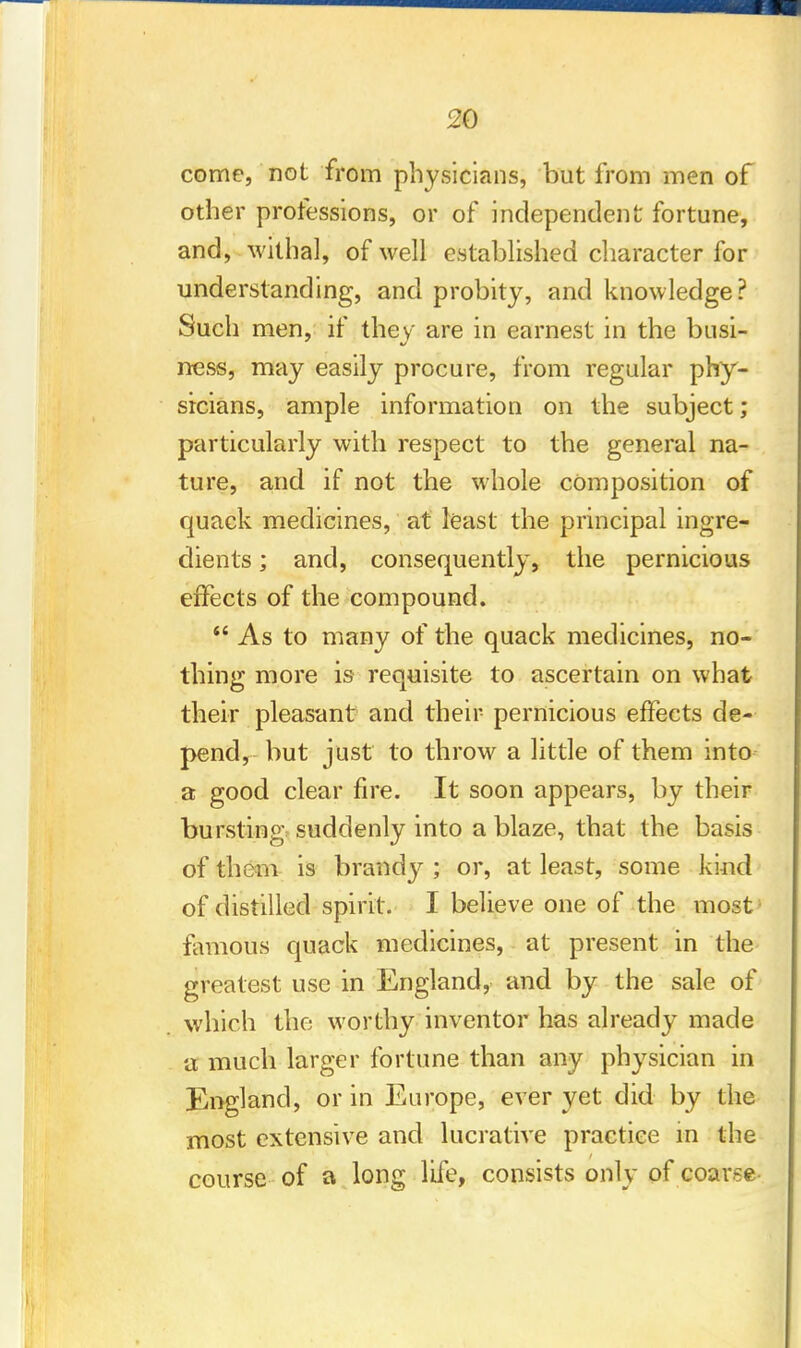 come, not from physicians, but from men of other professions, or of independent fortune, and, withal, of well established character for understanding, and probity, and knowledge? Such men, if they are in earnest in the busi- ness, may easily procure, from regular phy- sicians, ample information on the subject; particularly with respect to the general na- ture, and if not the whole composition of quack medicines, at least the principal ingre- dients ; and, consequently, the pernicious effects of the compound.  As to many of the quack medicines, no- thing more is requisite to ascertain on what their pleasant and their pernicious effects de- pend, but just to throw a little of them into a good clear fire. It soon appears, by their bursting suddenly into a blaze, that the basis of them is brandy ; or, at least, some kind of distilled spirit. I believe one of the most' famous quack medicines, at present in the greatest use in England, and by the sale of which the worthy inventor has already made a much larger fortune than any physician in England, or in Europe, ever yet did by the most extensive and lucrative practice in the course of a long life, consists only of coarse-