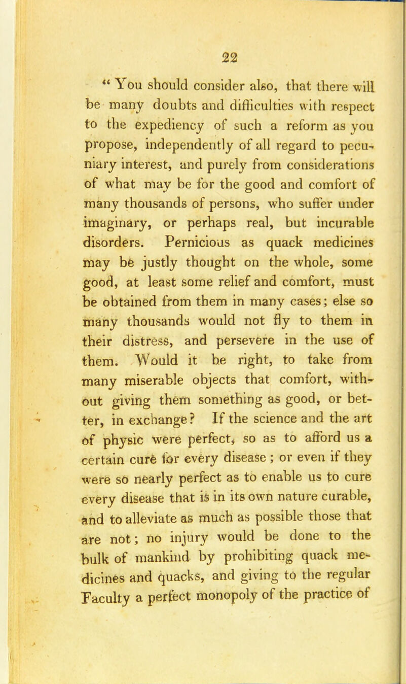  You should consider also, that there will be many doubts and difficulties with respect to the expediency of such a reform as you propose, independently of all regard to pecu- niary interest, and purely from considerations of what may be for the good and comfort of many thousands of persons, who suffer under imaginary, or perhaps real, but incurable disorders. Pernicious as quack medicines may be justly thought on the whole, some good, at least some relief and comfort, must be obtained from them in many cases; else so many thousands would not fly to them in their distress, and persevere in the use of them. Would it be right, to take from many miserable objects that comfort, with- out giving them something as good, or bet- ter, in exchange ? If the science and the art of physic were perfect, so as to afford us a certain cure for every disease ; or even if they were so nearly perfect as to enable us to cure every disease that b in its own nature curable, and to alleviate as much as possible those that are not; no injury would be done to the bulk of mankind by prohibiting quack me- dicines and quacks, and giving to the regular Faculty a perfect monopoly of the practice of