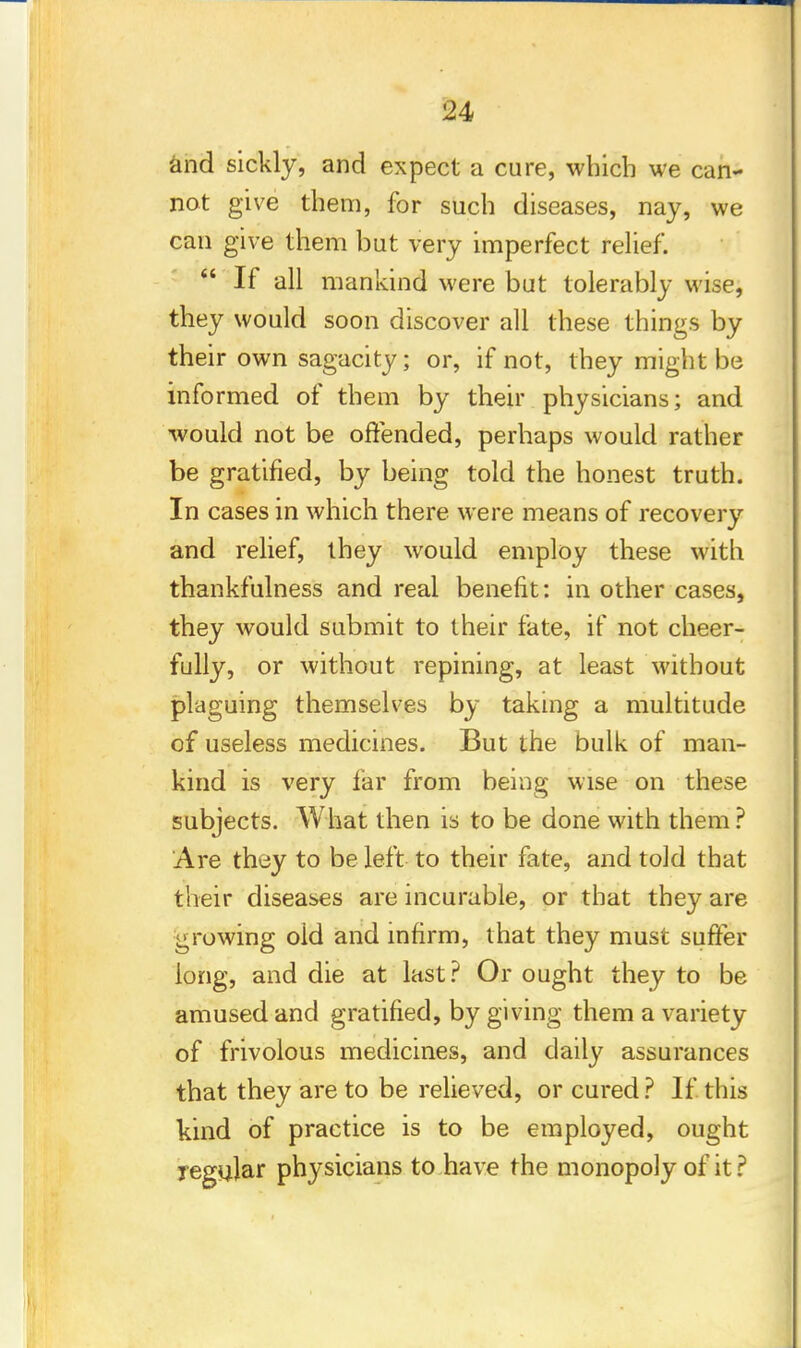 and sickly, and expect a cure, which we can- not give them, for such diseases, nay, we can give them but very imperfect relief.  If all mankind were but tolerably wise, they would soon discover all these things by their own sagacity; or, if not, they might be informed of them by their physicians; and would not be offended, perhaps would rather be gratified, by being told the honest truth. In cases in which there were means of recovery and relief, they would employ these with thankfulness and real benefit: in other cases, they would submit to their fate, if not cheer- fully, or without repining, at least without plaguing themselves by taking a multitude of useless medicines. But the bulk of man- kind is very far from being wise on these subjects. What then is to be done with them ? Are they to be left to their fate, and told that their diseases are incurable, or that they are growing old and infirm, that they must suffer long, and die at last? Or ought they to be amused and gratified, by giving them a variety of frivolous medicines, and daily assurances that they are to be relieved, or cured ? If this kind of practice is to be employed, ought regular physicians to have the monopoly of it?