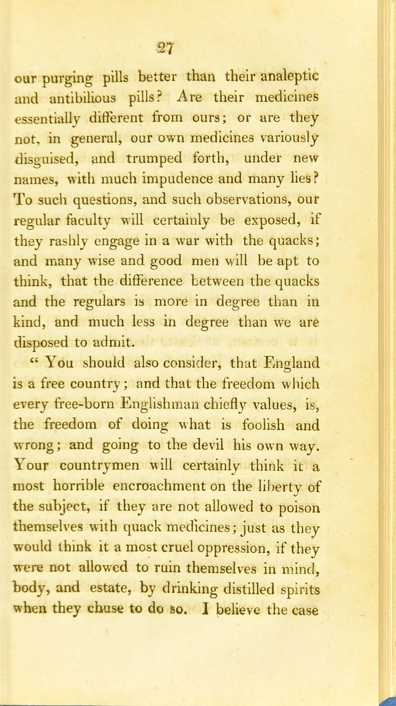 our purging pills better than their analeptic and antibilious pills? Are their medicines essentially different from ours; or are they not, in general, our own medicines variously disguised, and trumped forth, under new names, with much impudence and many lies ? To such questions, and such observations, our regular faculty will certainly be exposed, if they rashly engage in a war with the quacks; and many wise and good men will be apt to think, that the difference between the quacks and the regulars is more in degree than in kind, and much less in degree than we are disposed to admit.  You should also consider, that England is a free country; and that the freedom which every free-born Englishman chiefly values, is, the freedom of doing what is foolish and wrong; and going to the devil his own way. Your countrymen will certainly think it a most horrible encroachment on the liberty of the subject, if they are not allowed to poison themselves with quack medicines; just as they would think it a most cruel oppression, if they were not allowed to ruin themselves in mind, body, and estate, by drinking distilled spirits when they chuse to do so. I believe the case