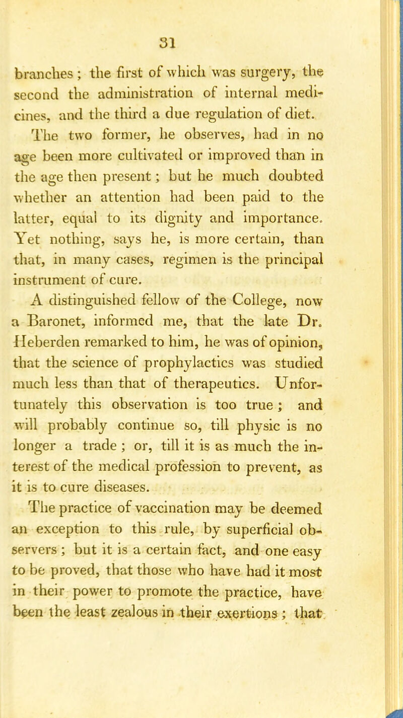 branches ; the first of which was surgery, the second the administration of internal medi- cines, and the third a due regulation of diet. The two former, he observes, had in no age been more cultivated or improved than in the age then present; but he much doubted whether an attention had been paid to the latter, equal to its dignity and importance. Yet nothing, says he, is more certain, than that, in many cases, regimen is the principal instrument of cure. A distinguished fellow of the College, now a Baronet, informed me, that the late Dr. Heberden remarked to him, he was of opinion, that the science of prophylactics was studied much less than that of therapeutics. Unfor- tunately this observation is too true ; and will probably continue so, till physic is no longer a trade ; or, till it is as much the in- terest of the medical profession to prevent, as it is to cure diseases. The practice of vaccination may be deemed an exception to this rule, by superficial ob- servers ; but it is a certain fact, and one easy to be proved, that those who have had it most in their power to promote the practice, have been the least zealous in -their exertions ; that