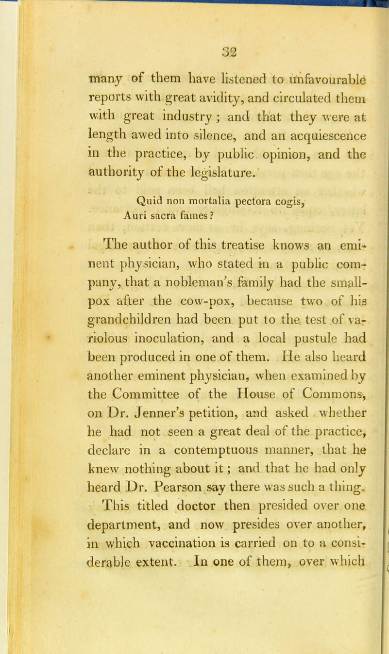 many of them have listened to unfavourable reports with great avidity, and circulated them with great industry ; and that they w ere at length awed into silence, and an acquiescence in the practice, by public opinion, and the authority of the legislature. Quid non mortalia pectora cogis, Auri sacra fames ? The author of this treatise knows an emi- nent physician, who stated in a public com- pany, that a nobleman's family had the small- pox after the cow-pox, because two of his grandchildren had been put to the test of va- riolous inoculation, and a local pustule had been produced in one of them. He also heard another eminent physician, when examined by the Committee of the House of Commons, on Dr. Jenner's petition, and asked whether he had not seen a great deal of the practice, declare in a contemptuous manner, that he knew nothing about it; and that he had only heard Dr. Pearson say there was such a thing. This titled doctor then presided over one department, and now presides over another, in which vaccination is carried on to a consi- derable extent. In one of them, over which