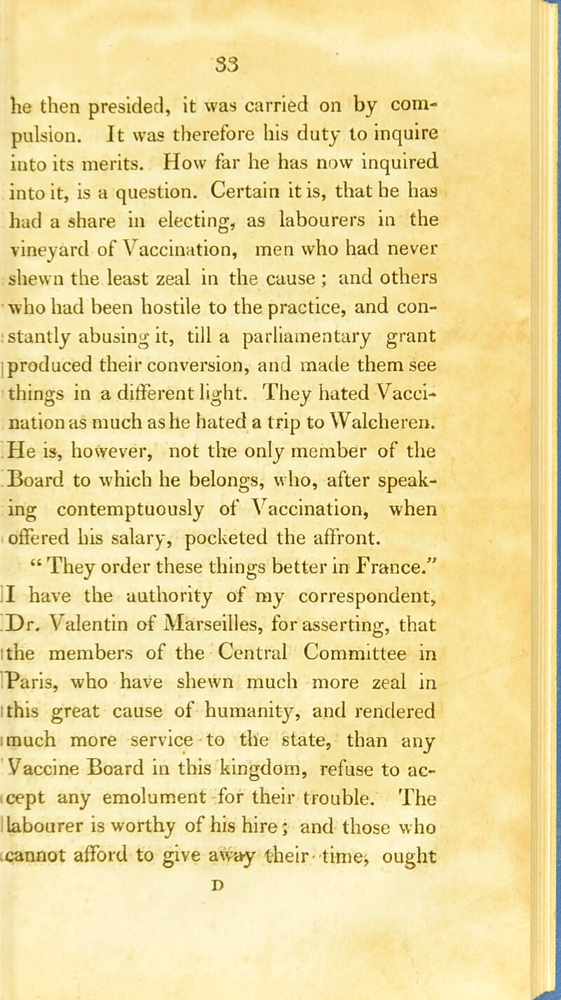 he then presided, it was carried on by com- pulsion. It was therefore his duty to inquire into its merits. How far he has now inquired into it, is a question. Certain it is, that he has had a share in electing, as labourers in the vineyard of Vaccination, men who had never shewn the least zeal in the cause ; and others who had been hostile to the practice, and con- stantly abusing it, till a parliamentary grant I produced their conversion, and made them see things in a different light. They hated Vacci- nation as much as he hated a trip to Walcheren. He is, however, not the only member of the Board to which he belongs, who, after speak- ing contemptuously of Vaccination, when offered his salary, pocketed the affront.  They order these things better in France. I have the authority of my correspondent, Dr. Valentin of Marseilles, for asserting, that i the members of the Central Committee in Paris, who have shewn much more zeal in i this great cause of humanity, and rendered :much more service to the state, than any Vaccine Board in this kingdom, refuse to ac- cept any emolument for their trouble. The labourer is worthy of his hire; and those who cannot afford to give away their ■■time, ought