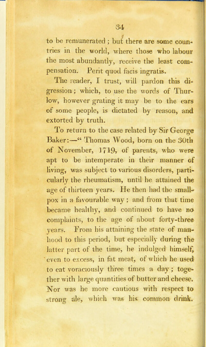 to be remunerated ; but there are some coun- tries in the world, where those who labour the most abundantly, receive the least com- pensation. Perit quod facis ingratis. The reader, I trust, will pardon this di- gression ; which, to use the words of Thur- low, however grating it may be to the ears of some people, is dictated by reason, and extorted by truth. To return to the case related by Sir George Baker:— Thomas Wood, born on the 30th of November, 3719? of parents, who were apt to be intemperate in their manner of living, was subject to various disorders, parti- cularly the rheumatism, until he attained the age of thirteen years. He then had the small- pox in a favourable wa}'; and from that time became healthy, and continued to have no complaints, to the age of about forty-three years. From his attaining the state of man- hood to this period, but especially during the latter part of the time, he indulged himself, 'even to excess, in fat meat, of which he used to eat voraciously three times a day; toge- ther with large quantities of butter and cheese. Nor was he more cautious with respect to strong ale, which was his common drink.