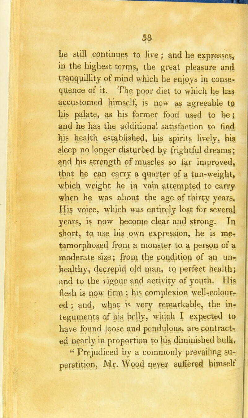 he still continues to live ; and he expresses, in the highest terms, the great pleasure and tranquillity of mind which he enjoys in conse- quence of it. The poor diet to which he has accustomed himself, is now as agreeable to his palate, as his former food used to he; and he has the additional satisfaction to find his health established, his spirits lively, his sleep no longer disturbed by frightful dreams; and his strength of muscles so far improved, that he can carry a quarter of a tun-weight, which weight he in vain attempted to carry when he was about the age of thirty years. Jiis voice, which was entirely lost for several years, is now become clear and strong. In short, to use his own expression, he is me- tamorphosed from a monster to a person of a moderate size; from the condition of an un- healthy, decrepid old man, to perfect health; and to the vigour and activity of youth. His flesh is now firm; his complexion well-colour- ed ; and, what is very remarkable, the in- teguments of his, belly, which I expected to have found loose and pendulous, are contract- ed nearly in proportion to his. diminished bulk.  Prejudiced by a commonly prevailing su- perstition, Mr. Wood never suffered himself