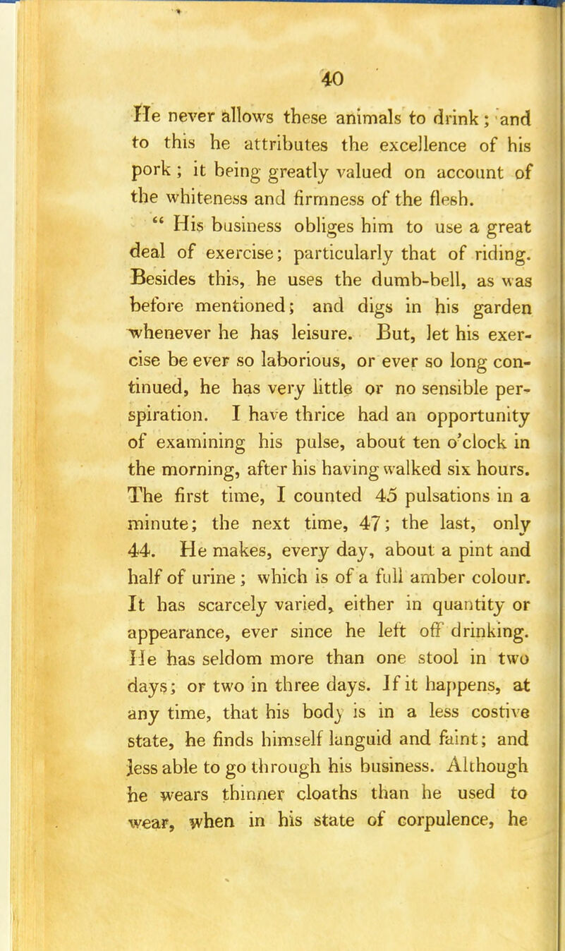 He never allows these animals to drink; and to this he attributes the excellence of his pork ; it being greatly valued on account of the whiteness and firmness of the flesh.  His business obliges him to use a great deal of exercise; particularly that of riding. Besides this, he uses the dumb-bell, as was before mentioned; and digs in his garden whenever he has leisure. But, let his exer- cise be ever so laborious, or ever so long con- tinued, he has very little or no sensible per- spiration. I have thrice had an opportunity of examining his pulse, about ten o'clock in the morning, after his having walked six hours. The first time, I counted 45 pulsations in a minute; the next time, 47; the last, only 44. He makes, every day, about a pint and half of urine; which is of a full amber colour. It has scarcely varied, either in quantity or appearance, ever since he left off drinking. He has seldom more than one stool in two days; or two in three days. J fit happens, at any time, that his bod) is in a less costive state, he finds himself languid and faint; and Jess able to go through his business. Although he wears thinner cloaths than he used to wear, when in his state of corpulence, he