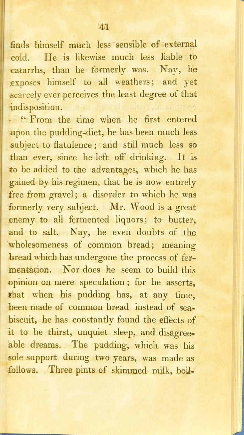 finds himself much less sensible of external cold. He is likewise much less liable to catarrhs, than he formerly was. Nay, he .exposes himself to all weathers; and yet scarcely ever perceives the least degree of that indisposition.  From the time when he first entered upon the pudding-diet, he has been much less subject to flatulence; and still much less so than ever, since he left off drinking. It is to be added to the advantages, which he has gained by his regimen, that he is now entirely free from gravel; a disorder to which he was formerly very subject. Mr. Wood is a great enemy to all fermented liquors; to butter, and to salt. Nay, he even doubts of the wholesomeness of common bread; meaning bread which has undergone the process of fer- mentation. Nor does he seem to build this opinion on mere speculation; for he asserts, that when his pudding has, at any time, been made of common bread instead of sea- biscuit, he has constantly found the effects of it to be thirst, unquiet sleep, and disagree- able dreams. The pudding, which was his sole support during two years, was made as follows. Three pints of skimmed milk, bod-