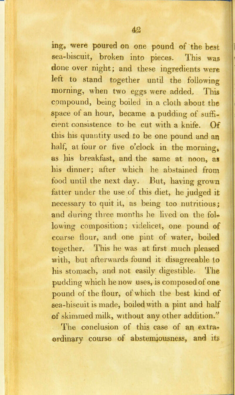 ing, were poured on one pound of the best sea-biscuit, broken into pieces. This was done over night; and these ingredients were left to stand together until the following morning, when two eggs were added. This compound, being boiled in a cloth about the space of an hour, became a pudding of suffi- cient consistence to be cut with a knife. Of this his quantity used to be one pound and aq half, at four or rive o'clock in the morning, as jhis breakfast, and the same at noon, as his dinner; after which he abstained from food until the next day. But, having groMn fatter under the use of this diet, he judged it necessary to quit it, as being too nutritious; and during three months he lived on the fol- lowing composition; videlicet, one pound of coarse flour, and one pint of water, boiled together. This he was at first much pleased with, but afterwards found it disagreeable to his stomach, and not easily digestible- The pudding which he now uses, is composed of one pound of the flour, of which the best kind of sea-biscuit is made, boiled with a pint and half of skimmed milk, without any other addition. The conclusion of this case of an extra* ordinary course of abstemiousness, and its