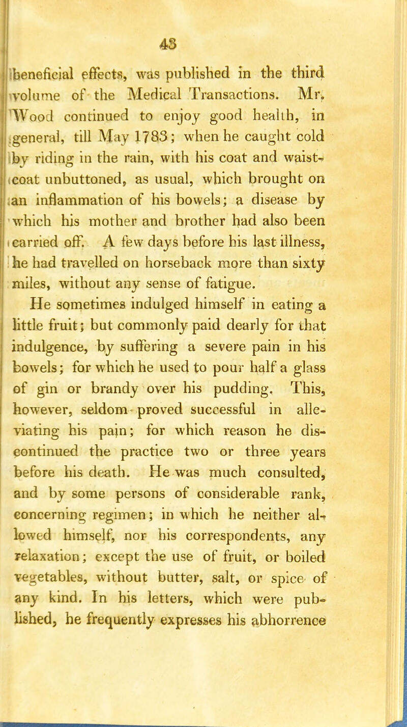 [beneficial effects, was published in the third volume of the Medical Transactions. Mr. Wood continued to enjoy good health, in :general, till May 1783; when he caught cold by riding in the rain, with his coat and waist- icoat unbuttoned, as usual, which brought on .an inflammation of his bowels; a disease by which his mother and brother had also been i carried off. A few days before his last illness, he had travelled on horseback more than sixty miles, without any sense of fatigue. He sometimes indulged himself in eating a little fruit; but commonly paid dearly for that indulgence, by suffering a severe pain in his bowels; for which he used to pour half a glass of gin or brandy over his pudding. This, however, seldom proved successful in alle- viating his pain; for which reason he dis- continued the practice two or three years before his death. He was much consulted, and by some persons of considerable rank, concerning regimen; in which he neither al-> lowed himself, nor his correspondents, any relaxation; except the use of fruit, or boiled vegetables, without butter, salt, or spice of any kind. In his letters, which were pub- lished, he frequently expresses his abhorrence