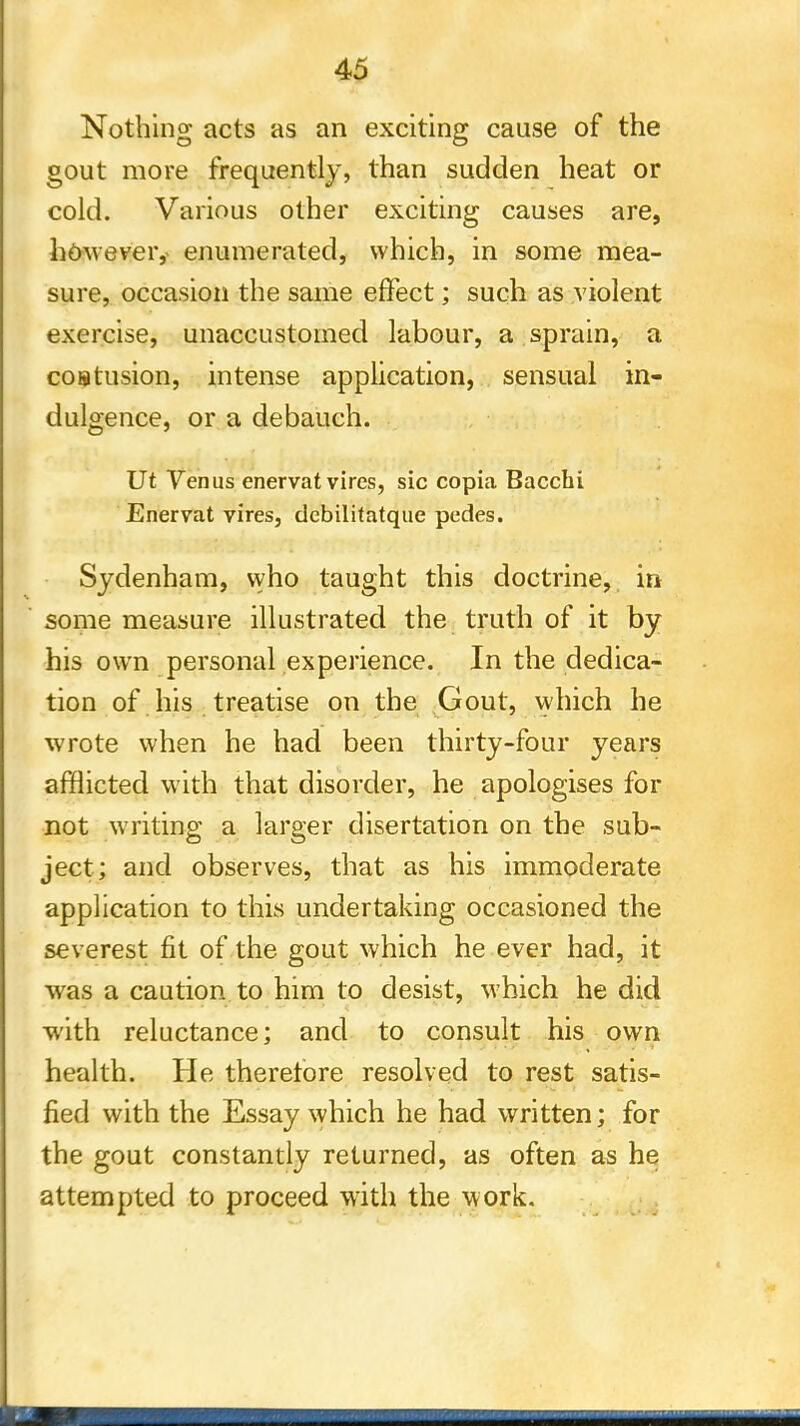 Nothing acts as an exciting cause of the gout more frequently, than sudden heat or cold. Various other exciting causes are, however, enumerated, which, in some mea- sure, occasion the same effect; such as violent exercise, unaccustomed labour, a sprain, a coBtusion, intense application, sensual in- dulgence, or a debauch. Ut Venus enervat vires, sic copia Bacchi Enervat vires, debilitatque pedes. Sydenham, who taught this doctrine, in some measure illustrated the truth of it by his own personal experience. In the dedica- tion of his treatise on the Gout, which he wrote when he had been thirty-four years afflicted with that disorder, he apologises for not writing a larger disertation on the sub- ject; and observes, that as his immoderate application to this undertaking occasioned the severest fit of the gout which he ever had, it was a caution to him to desist, which he did ■with reluctance; and to consult his own health. He therefore resolved to rest satis- fied with the Essay which he had written; for the gout constantly returned, as often as he attempted to proceed with the work.