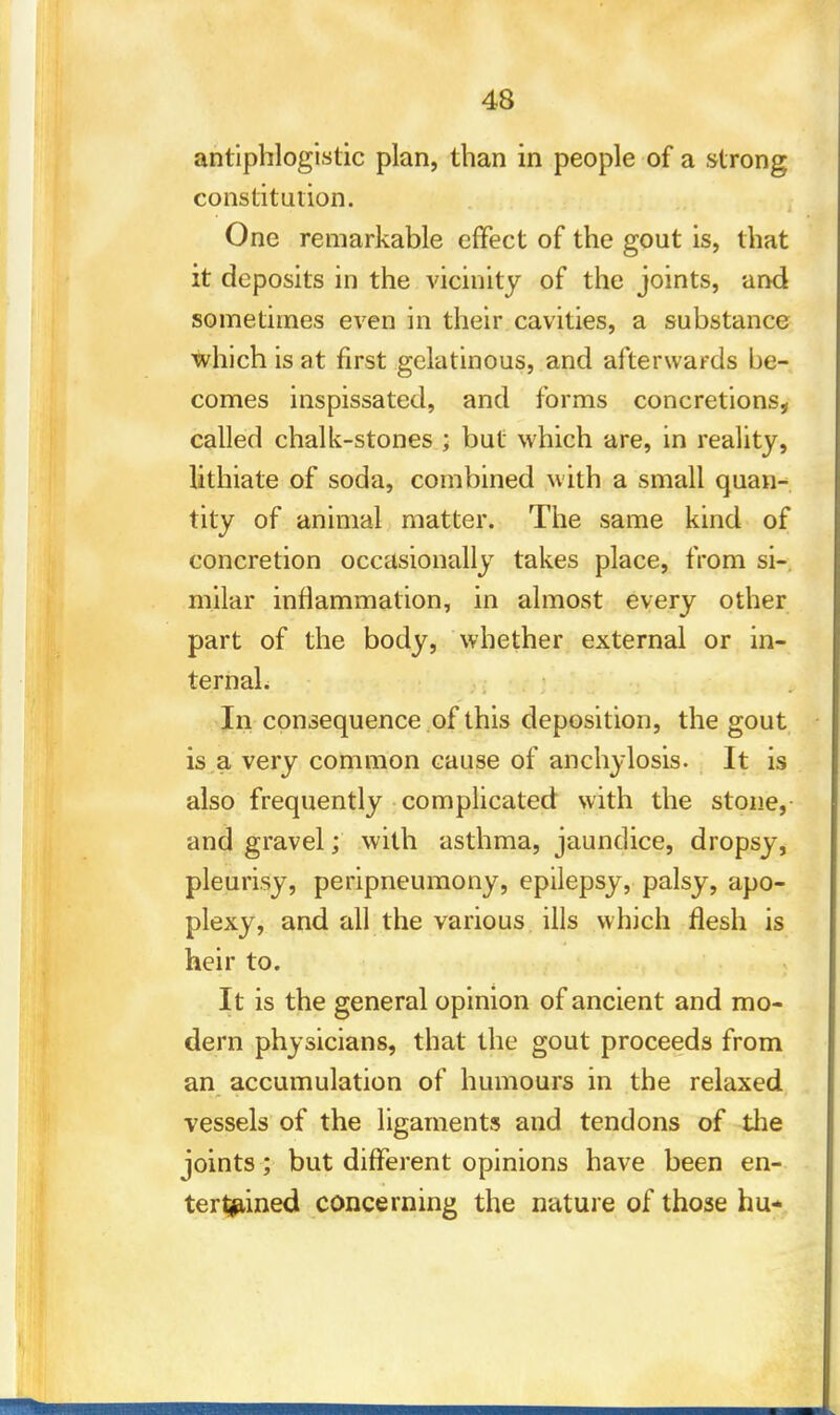 antiphlogistic plan, than in people of a strong constitution. One remarkable effect of the gout is, that it deposits in the vicinity of the joints, and sometimes even in their cavities, a substance which is at first gelatinous, and afterwards be- comes inspissated, and forms concretions, called chalk-stones ; but which are, in reality, lithiate of soda, combined with a small quan- tity of animal matter. The same kind of concretion occasionally takes place, from si-, milar inflammation, in almost every other part of the body, whether external or in- ternal. In consequence of this deposition, the gout is a very common cause of anchylosis. It is also frequently complicated with the stone, and gravel; with asthma, jaundice, dropsy, pleurisy, peripneumony, epilepsy, palsy, apo- plexy, and all the various ills which flesh is heir to. It is the general opinion of ancient and mo- dern physicians, that the gout proceeds from an accumulation of humours in the relaxed vessels of the ligaments and tendons of the joints; but different opinions have been en- tertained concerning the nature of those hu*