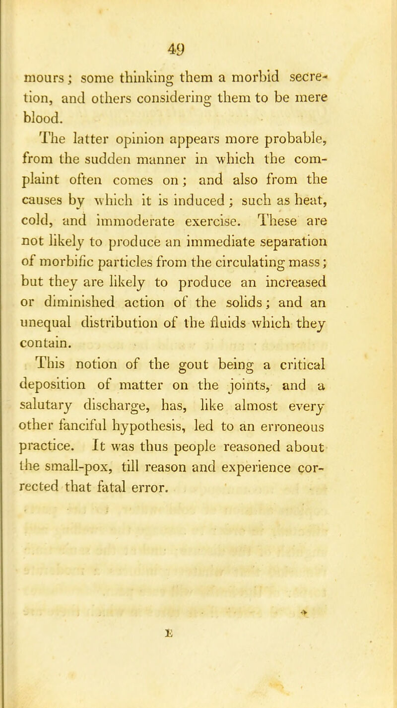 mours; some thinking them a morbid secre- tion, and others considering them to be mere blood. The latter opinion appears more probable, from the sudden manner in which the com- plaint often comes on; and also from the causes by which it is induced; such as heat, cold, and immoderate exercise. These are not likely to produce an immediate separation of morbific particles from the circulating mass; but they are likely to produce an increased or diminished action of the solids; and an unequal distribution of the fluids which they contain. This notion of the gout being a critical deposition of matter on the joints, and a salutary discharge, has, like almost every other fanciful hypothesis, led to an erroneous practice. It was thus people reasoned about the small-pox, till reason and experience cor- rected that fatal error. •v