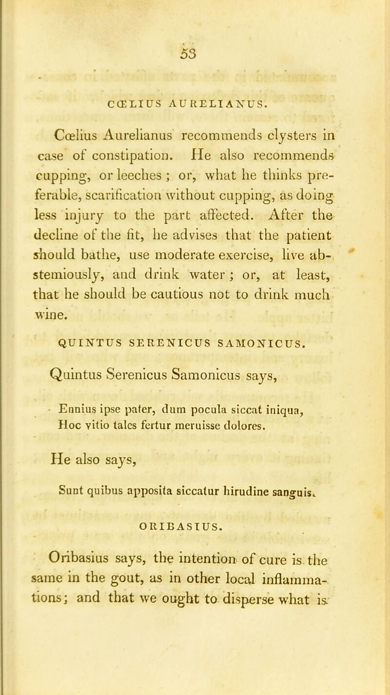 CCELIUS AURELIANUS. Coelius Aurelianus recommends clysters in case of constipation. He also recommends cupping, or leeches ; or, what he thinks pre- ferable, scarification without cupping, as doing less injury to the part affected. After the decline of the fit, he advises that the patient should bathe, use moderate exercise, live ab- stemiously, and drink water; or, at least, that he should be cautious not to drink much wine. QUINTUS SERENICUS SAMONICUS. Quintus Serenicus Samonicus says, Ennius ipse pater, dum pocula siccat iniqua, Hoc vitio tales fertur meruisse tlolores. He also says, Sunt quibus apposita siccatur hirudine sanguis* ORIBASIUS. Oribasius says, the intention of cure is the same in the gout, as in other local inflamma- tions ; and that we ought to disperse what is