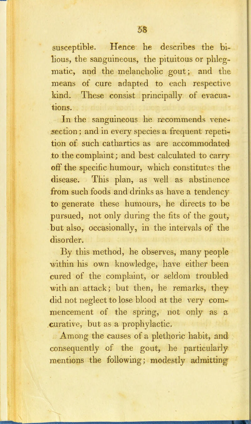 susceptible. Hence he describes the bi- lious, the sanguineous, the pituitous or phleg- matic, and the melancholic gout; and the means of cure adapted to each respective kind. These consist principally of evacua- tions. In the sanguineous he recommends vene- section ; and in every species a frequent repeti- tion of such cathartics as are accommodated to the complaint; and best calculated to carry off the specific humour, which constitutes the disease. This plan, as well as abstinence from such foods and drinks as have a tendency to generate these humours, he directs to be pursued, not only during the fits of the gout, but also,, occasionally, in the intervals of the disorder. By this method, he observes, many people -within his own knowledge, have either been cured of the complaint, or seldom troubled with an attack; but then, he remarks, they did not neglect to lose blood at the very com- mencement of the spring, not only as a curative, but as a prophylactic. Among the causes of a plethoric habit, and consequently of the gout, he particularly mentions the following; modestly admitting