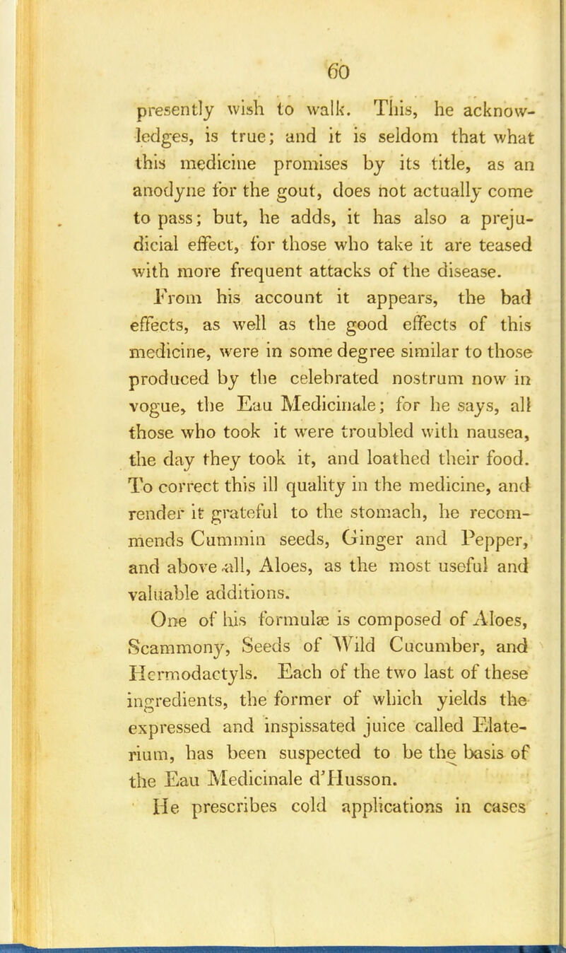 presently wish to walk. This, he acknow- ledges, is true; and it is seldom that what this medicine promises by its title, as an anodyne for the gout, does not actually come to pass; but, he adds, it has also a preju- dicial effect, for those who take it are teased with more frequent attacks of the disease. From his account it appears, the bad effects, as well as the good effects of this medicine, were in some degree similar to those produced by the celebrated nostrum now in vogue, the Eau Medicinale; for he says, all those who took it were troubled with nausea, the day they took it, and loathed their food. To correct this ill quality in the medicine, and render it grateful to the stomach, he recom- mends Cummin seeds, Ginger and Pepper, and above -all, Aloes, as the most useful and valuable additions. One of his formulae is composed of Aloes, Scammony, Seeds of Wild Cucumber, and Hcrmodactyls. Each of the two last of these ingredients, the former of which yields the expressed and inspissated juice called Elate- rium, has been suspected to be the basis of the Eau Medicinale d'Husson. He prescribes cold applications in cases