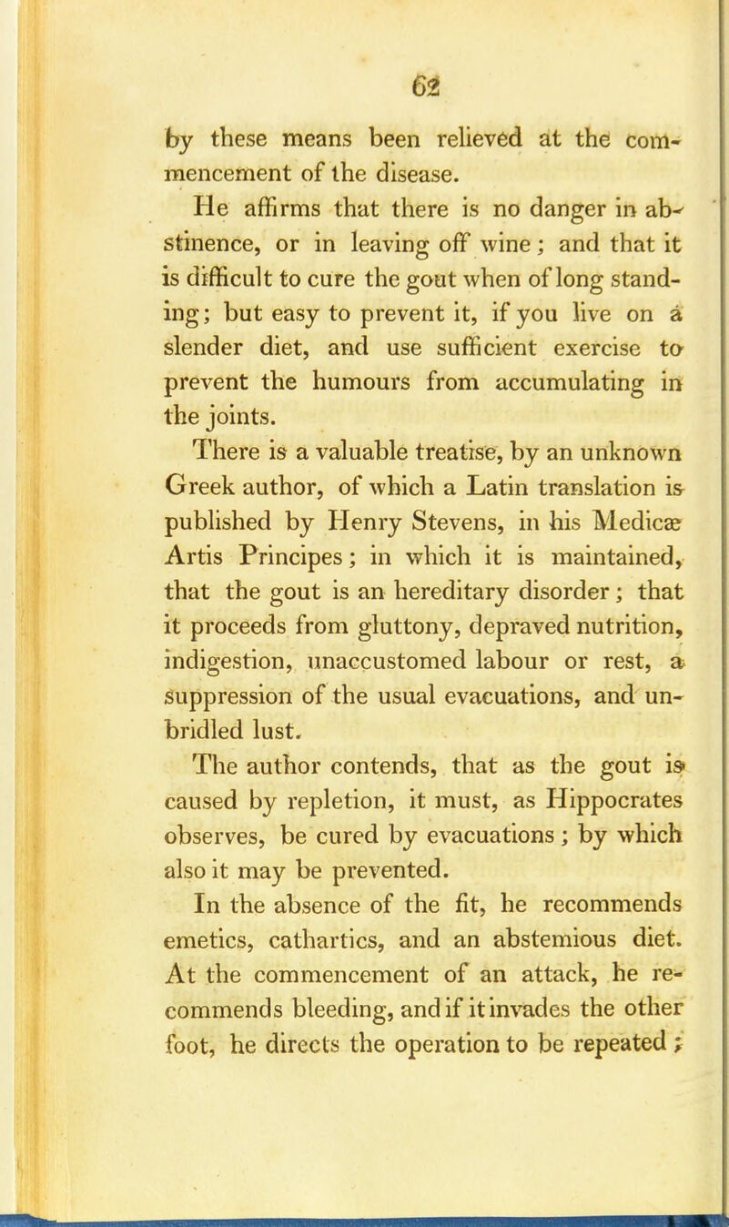 by these means been relieved at the com- mencement of the disease. He affirms that there is no danger in ar_K stinence, or in leaving off wine; and that it is difficult to cure the gout when of long stand- ing ; but easy to prevent it, if you live on a slender diet, and use sufficient exercise to prevent the humours from accumulating in the joints. There is a valuable treatise, by an unknown Greek author, of which a Latin translation is published by Henry Stevens, in his Medica? Artis Principes; in which it is maintained, that the gout is an hereditary disorder; that it proceeds from gluttony, depraved nutrition, indigestion, unaccustomed labour or rest, a suppression of the usual evacuations, and un- bridled lust. The author contends, that as the gout is* caused by repletion, it must, as Hippocrates observes, be cured by evacuations; by which also it may be prevented. In the absence of the fit, he recommends emetics, cathartics, and an abstemious diet. At the commencement of an attack, he re- commends bleeding, and if it invades the other foot, he directs the operation to be repeated }