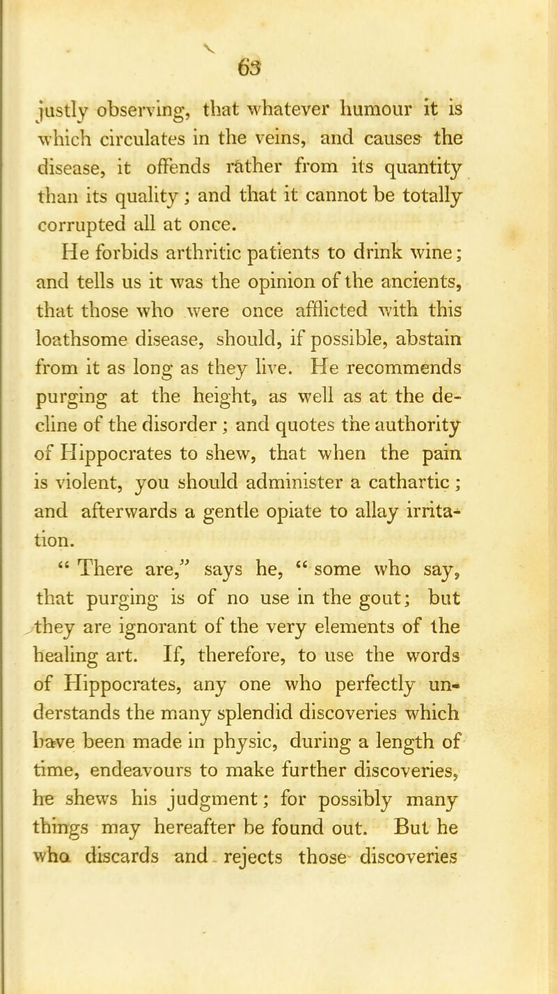 justly observing, that whatever humour it is which circulates in the veins, and causes the disease, it offends rather from its quantity than its quality ; and that it cannot be totally corrupted all at once. He forbids arthritic patients to drink wine; and tells us it was the opinion of the ancients, that those who were once afflicted with this loathsome disease, should, if possible, abstain from it as long as they live. He recommends purging at the height, as well as at the de- cline of the disorder; and quotes the authority of Hippocrates to shew, that when the pain is violent, you should administer a cathartic; and afterwards a gentle opiate to allay irrita- tion.  There are, says he,  some who say, that purging is of no use in the gout; but they are ignorant of the very elements of the healing art. If, therefore, to use the words of Hippocrates, any one who perfectly un- derstands the many splendid discoveries which have been made in physic, during a length of time, endeavours to make further discoveries, he shews his judgment; for possibly many things may hereafter be found out. But he who discards and rejects those discoveries