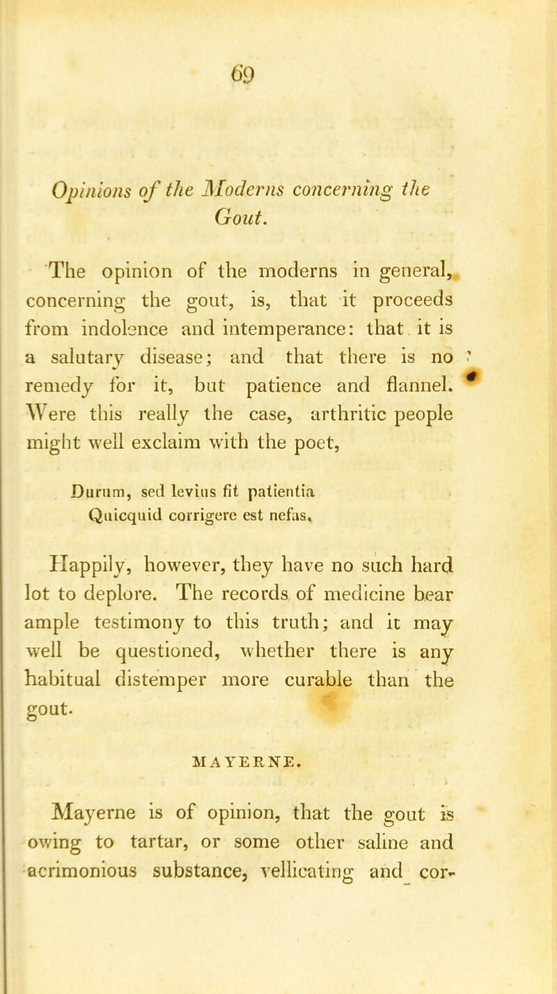 Opinions of the Moderns concerning the Gout. The opinion of the moderns in general, concerning the gout, is, that it proceeds from indolence and intemperance: that it is a salutary disease; and that there is no ? remedy for it, but patience and flannel. Were this really the case, arthritic people might well exclaim with the poet, Durum, sed levins fit patientia Quicquid corrigcre est ncfas. Happily, however, they have no such hard lot to deplore. The records of medicine bear ample testimony to this truth; and it may well be questioned, whether there is any habitual distemper more curable than the gout. HAYERNE. May erne is of opinion, that the gout is owing to tartar, or some other saline and acrimonious substance, vellicating and cor-