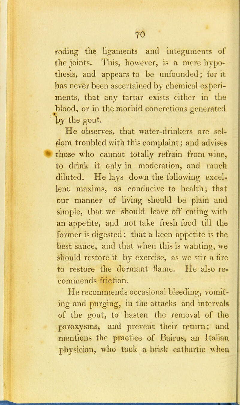 roding the ligaments and integuments of the joints. This, however, is a mere hypo- thesis, and appears to be unfounded; for it has never been ascertained by chemical experi- ments, that any tartar exists either in the blood, or in the morbid concretions generated fay the gout. He observes, that water-drinkers are sel- dom troubled with this complaint; and advises those who cannot totally refrain from wine, to drink it only in moderation, and much diluted. He lays down the following excel- lent maxims, as conducive to health; that our manner of living should be plain and simple, that we should leave ofY eating with an appetite, and not take fresh food till the former is digested; that a keen appetite is the best sauce, and that when this is wanting, we should restore it by exercise, as we stir a fire to restore the dormant flame. He also re- commends friction. He recommends occasional bleeding, vomit- ing and purging, in the attacks and intervals of the gout, to hasten the removal of the paroxysms, and prevent their return; and mentions the practice of Bairus, an Italian physician, who took a brisk cathartic v>hen