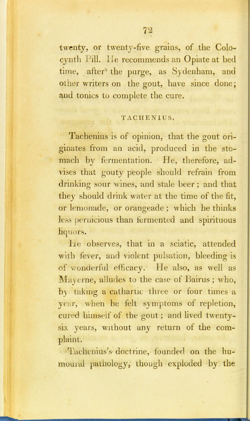 twenty, or twenty-five grains, of the Colo- cynth Pill, lie recommends an Opiate at bed time, after' the purge, as Sydenham, and other writers on the gout, have since done; and tonics to complete the cure. TACIIEN1US. Tachenius is of opinion, that the gout ori- ginates from an acid, produced in the sto- mach by fermentation. He, therefore, ad- vises that gouty people should refrain from drinking sour wines, and stale beer; and that they should drink water at the time of the fit, or lemonade, or orangeade ; which he thinks less pernicious than fermented and spirituous liquors. lie observes, that in a sciatic, attended •with fever, and violent pulsation, bleeding is of wonderful efficacy. He also, as well as Mayerne, alludes to the case of Bairus ; who, by taking a cathartic three or four times a year, when he felt symptoms of repletion, cured himself of the gout; and lived twenty- six years, without any return of the com- plaint. Tachenius's'doctrine,-founded on the hu- mouial pathology, though exploded by the