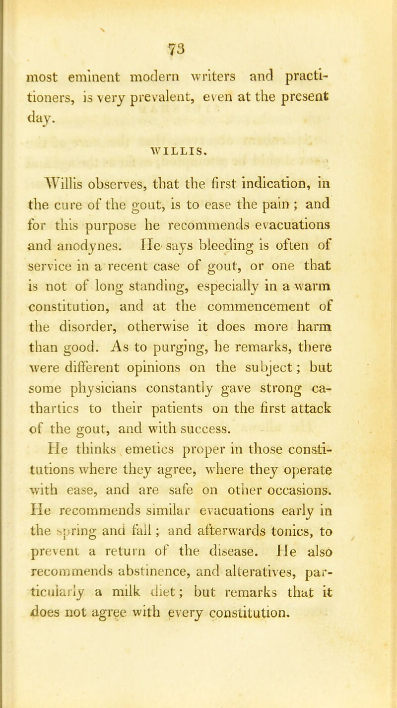 most eminent modern writers and practi- tioners, is very prevalent, even at the present day. WILLIS. Willis observes, that the first indication, in the cure of the gout, is to ease the pain ; and for this purpose he recommends evacuations and anodynes. He- says bleeding is often of service in a recent case of gout, or one that is not of long standing, especially in a warm constitution, and at the commencement of the disorder, otherwise it does more harm than good. As to purging, he remarks, there were different opinions on the subject; but some physicians constantly gave strong ca- thartics to their patients on the first attack of the gout, and with success. He thinks emetics proper in those consti- tutions where they agree, where they operate with ease, and are safe on other occasions. He recommends similar evacuations early in the spring and fail; and afterwards tonics, to prevent a return of the disease. He also recommends abstinence, and alteratives, par- ticularly a milk diet; but remarks that it does not agree with every constitution.