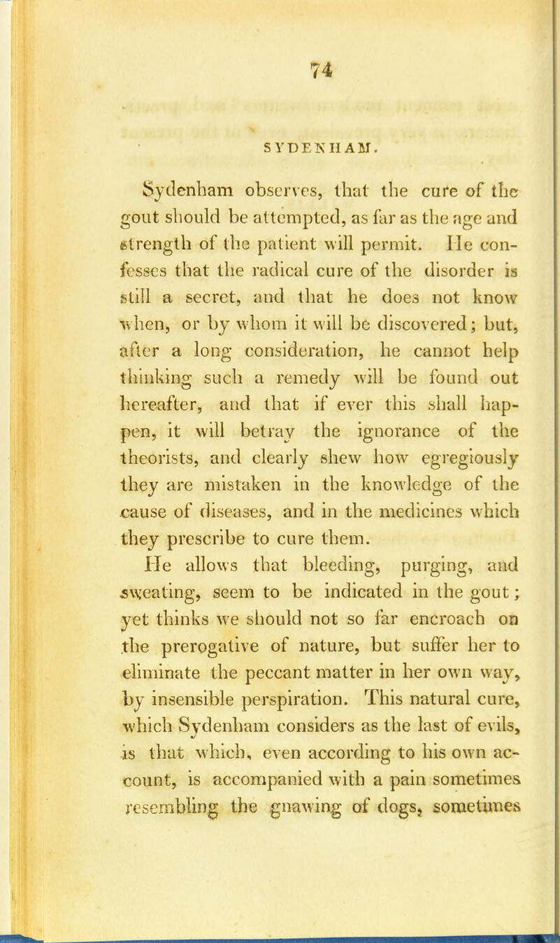 SYDEKHAM. Sydenham observes, that the cure of the gout should be attempted, as far as the age and (Strength of the patient will permit. He con- fesses that the radical cure of the disorder is still a secret, and that he does not know v\hen, or by whom it will be discovered; but, after a long consideration, he cannot help thinking such a remedy will be found out hereafter, and that if ever this shall hap- pen, it will betray the ignorance of the theorists, and clearly shew how egregiously they are mistaken in the knowledge of the cause of diseases, and in the medicines which they prescribe to cure them. He allows that bleeding, purging, and sweating, seem to be indicated in the gout; yet thinks we should not so far encroach on the prerogative of nature, but suffer her to eliminate the peccant matter in her own way, by insensible perspiration. This natural cure, which Sydenham considers as the last of evils, is that which, even according to his own ac- count, is accompanied with a pain sometimes resembling the gnawing of dogs, sometimes
