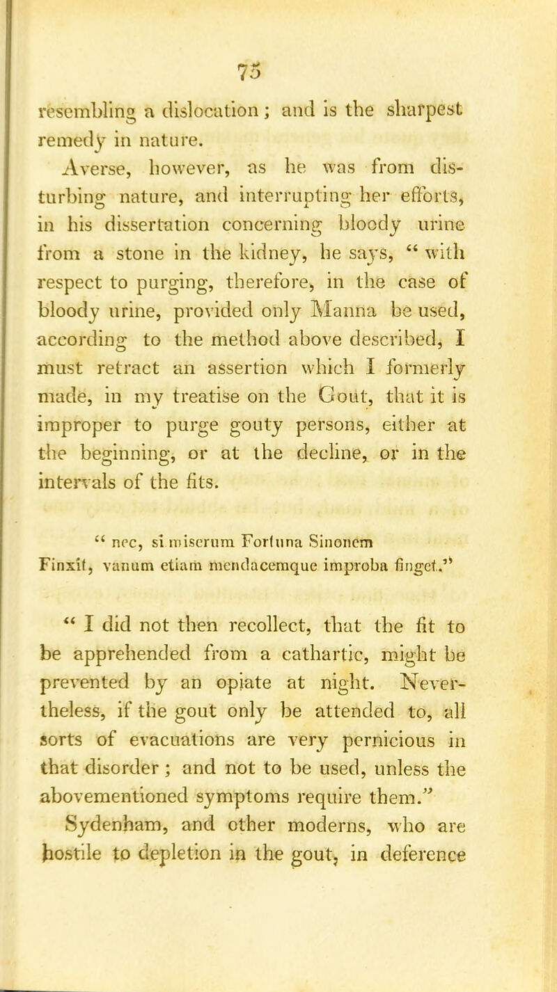 resembling a dislocation ; and is the sharpest remedy in nature. Averse, however, as he was from dis- turbing nature, and interrupting her efforts, in his dissertation concerning; bloody urine from a stone in the kidney, he says,  with respect to purging, therefore, in the case of bloody urine, provided only Manna be used, according to the method above described, I must retract an assertion which I formerly made, in my treatise on the Gout, that it is improper to purge gouty persons, either at the beginning, or at the decline, or in the intervals of the fits.  nee, si niiserum Forfuna Sinoncm Finxif, vanum etiara mendacemque improba fidget.'*  I did not then recollect, that the fit to be apprehended from a cathartic, might be prevented by an opiate at night. Never- theless, if the gout only be attended to, all sorts of evacuations are very pernicious in that disorder ; and not to be used, unless the abovementioned symptoms require them. Sydenham, and other moderns, who are hostile to depletion in the gout, in deference