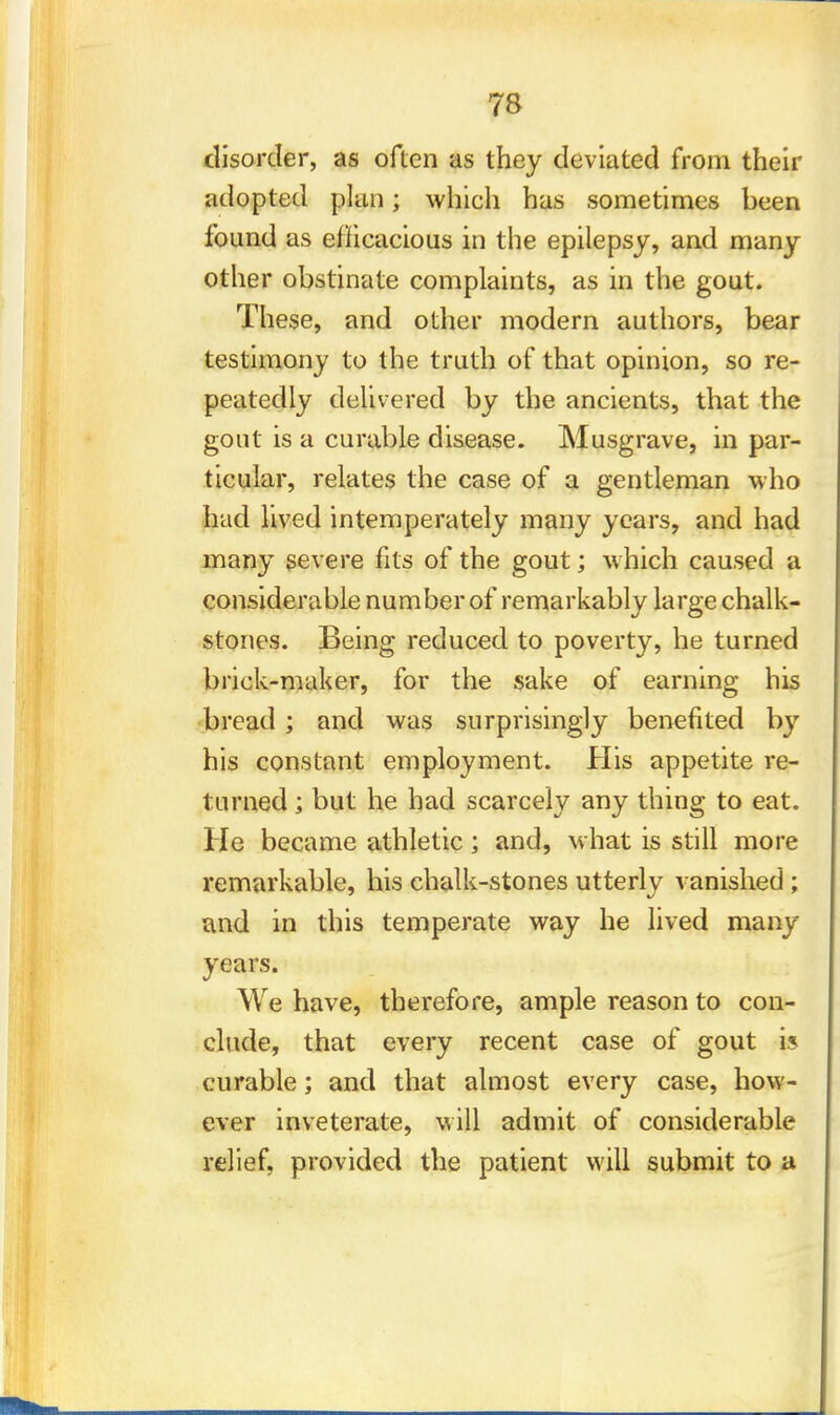 disorder, as often as they deviated from their adopted plan; which has sometimes been found as efficacious in the epilepsy, and many other obstinate complaints, as in the gout. These, and other modern authors, bear testimony to the truth of that opinion, so re- peatedly delivered by the ancients, that the gout is a curable disease. Musgrave, in par- ticular, relates the case of a gentleman who had lived intemperately many years, and had many severe fits of the gout; which caused a considerable number of remarkably large chalk- stones. Being reduced to poverty, he turned brick-maker, for the sake of earning his bread; and was surprisingly benefited by his constant employment. His appetite re- turned ; but he had scarcely any thing to eat. He became athletic; and, what is still more remarkable, his chalk-stones utterly vanished ; and in this temperate way he lived many years. We have, therefore, ample reason to con- clude, that every recent case of gout is curable; and that almost every case, how- ever inveterate, will admit of considerable relief, provided the patient will submit to a