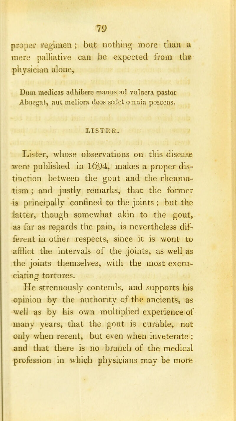 proper regimen ; but nothing more than a mere palliative can be expected from the physician alone, Diim medicas adhibere manus ad vulncra pastor Abiu'gat, aut mcliora deos scdct omnia poscens. LISTER. Lister, whose observations on this disease were published in 1694, makes a proper dis- tinction between the gout and the rheuma- tism ; and justly remarks, that the former is principally confined to the joints ; but the latter, though somewhat akin to the gout, as far as regards the pain, is nevertheless dif- ferent in other respects, since it is wont to afflict the intervals of the joints, as well as the joints themselves, with the most excru- ciating tortures. He strenuously contends, and supports his opinion by the authority of the ancients, as well as by his own multiplied experience of many years, that the gout is curable, not only when recent, but even when inveterate ; and that there is no branch of the medical profession in which physicians may be more