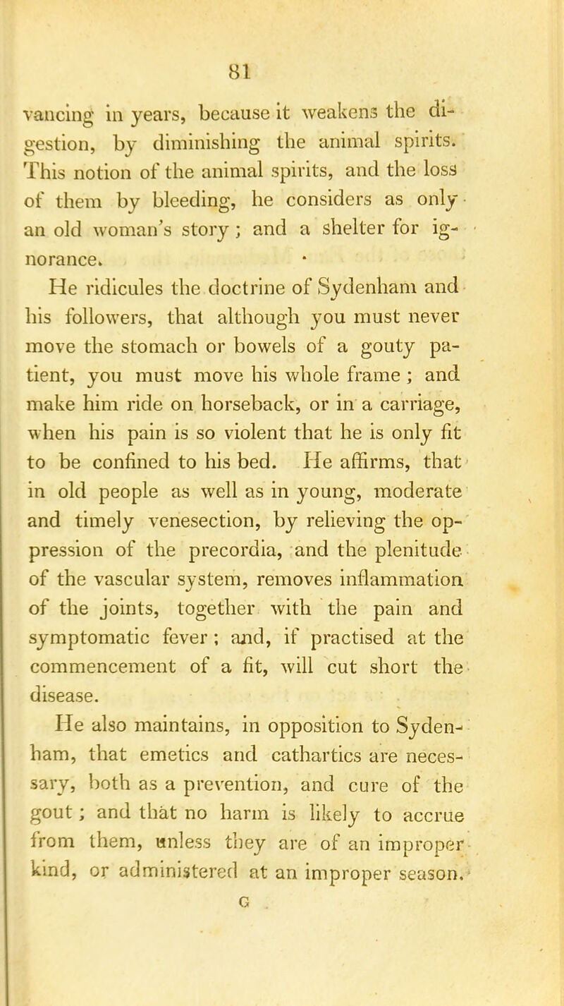 vancing in years, because it weakens the di- gestion, by diminishing the animal spirits. This notion of the animal spirits, and the loss of them by bleeding, he considers as only an old woman's story; and a shelter for ig- norance. He ridicules the doctrine of Sydenham and his followers, that although you must never move the stomach or bowels of a gouty pa- tient, you must move his whole frame ; and make him ride on horseback, or in a carriage, when his pain is so violent that he is only fit to be confined to his bed. He affirms, that in old people as well as in young, moderate and timely venesection, by relieving the op- pression of the precordia, and the plenitude of the vascular system, removes inflammation of the joints, together with the pain and symptomatic fever; and, if practised at the commencement of a fit, will cut short the disease. He also maintains, in opposition to Syden- ham, that emetics and cathartics are neces- sary, both as a prevention, and cure of the gout; and that no harm is likely to accrue from them, unless they are of an improper kind, or administered at an improper season.