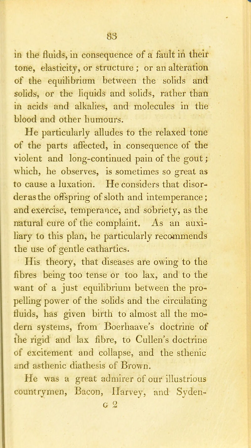 in the fluids, in consequence of a fault in their tone, elasticity, or structure ; or an alteration of the equilibrium between the solids and solids, or the liquids and solids, rather than in acids and alkalies, and molecules in the blood and other humours. He particularly alludes to the relaxed tone of the parts affected, in consequence of the violent and long-continued pain of the gout; which, he observes, is sometimes so great as to cause a luxation. He considers that disor- der as the offspring of sloth and intemperance; and exercise, temperance, and sobriety, as the natural cure of the complaint. As an auxi- liary to this plan, he particularly recommends the use of gentle cathartics. His theory, that diseases are owing to the fibres being too tense or too lax, and to the want of a just equilibrium between the pro- pelling power of the solids and the circulating fluids, has given birth to almost all the mo- dern systems, from Boerhaave's doctrine of the rigid and lax fibre, to Cullen's doctrine of excitement and collapse, and the sthenic and asthenic diathesis of Brown. He was a great admirer of our illustrious countrymen, Bacon, Harvey, and Syden-