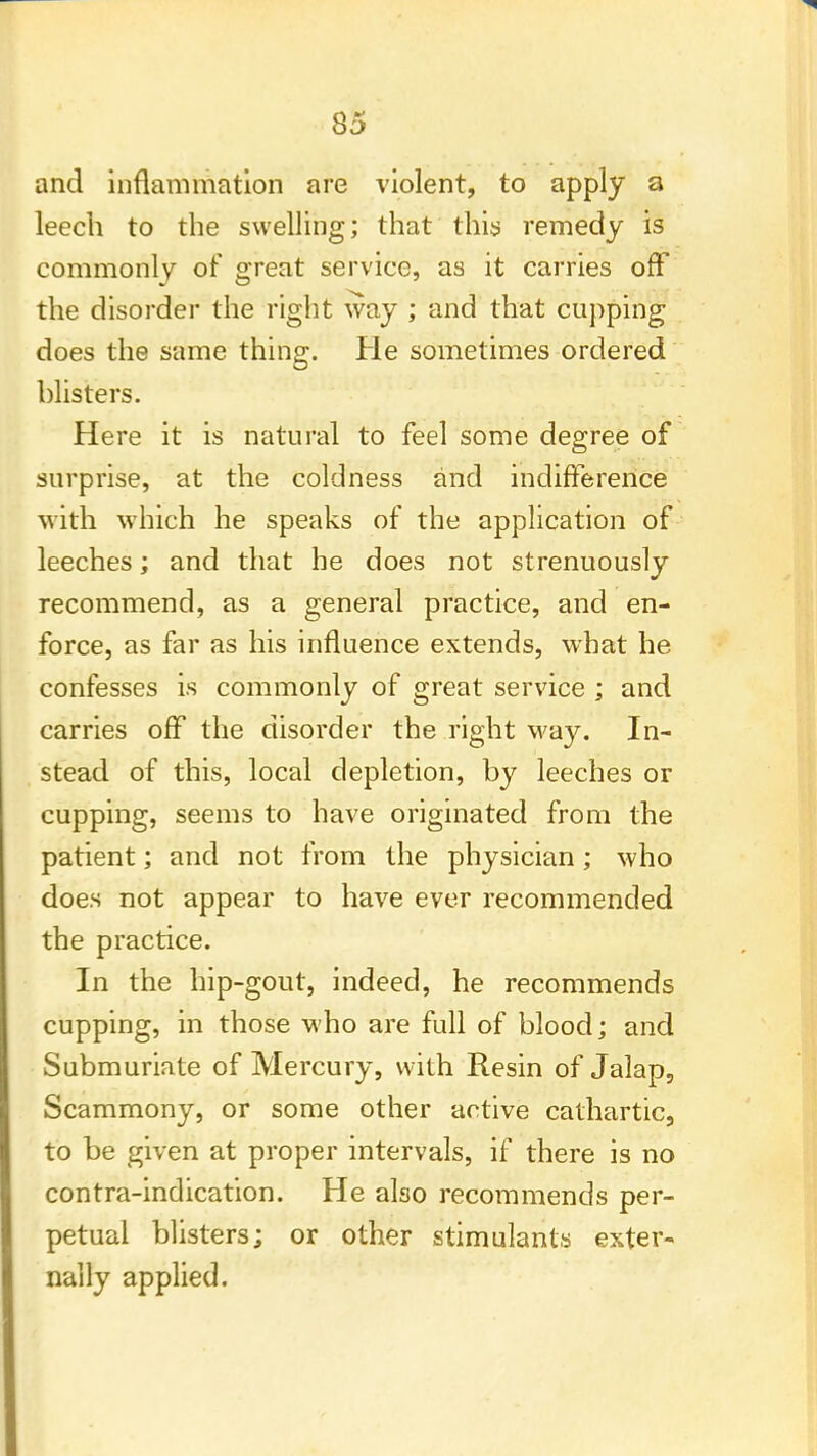 and inflammation are violent, to apply a leech to the swelling; that this remedy is commonly of great service, as it carries off the disorder the right way ; and that cupping does the same thing. He sometimes ordered blisters. Here it is natural to feel some degree of surprise, at the coldness and indifference with which he speaks of the application of leeches; and that he does not strenuously recommend, as a general practice, and en- force, as far as his influence extends, what he confesses is commonly of great service ; and carries off the disorder the right way. In- stead of this, local depletion, by leeches or cupping, seems to have originated from the patient; and not from the physician; who does not appear to have ever recommended the practice. In the hip-gout, indeed, he recommends cupping, in those who are full of blood; and Submuriate of Mercury, with Resin of Jalap, Scammony, or some other active cathartic, to be given at proper intervals, if there is no contra-indication. He also recommends per- petual blisters; or other stimulants exter- nally applied.