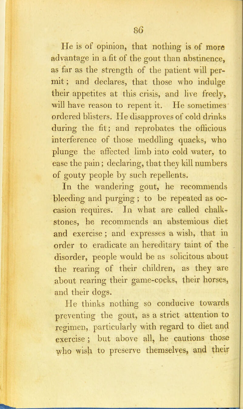 He is of opinion, that nothing is of more advantage in a fit of the gout than abstinence, as far as the strength of the patient will per- mit ; and declares, that those who indulge their appetites at this crisis, and live freely, will have reason to repent it. He sometimes ordered blisters. He disapproves of cold drinks during the fit ; and reprobates the officious interference of those meddling quacks, who plunge the affected limb into cold water, to ease the pain; declaring, that they kill numbers of gouty people by such repellents. In the wandering gout, he recommends bleeding and purging; to be repeated as oc- casion requires. In what are called chalk- stones, he recommends an abstemious diet and exercise; and expresses a wish, that in order to eradicate an hereditary taint of the disorder, people would be as solicitous about the rearing of their children, as they are about rearing their game-cocks, their horses, and their dogs. He thinks nothing so conducive towards preventing the gout, as a strict attention to regimen, particularly with regard to diet and exercise ; but above all, he cautions those y?ho wisli to preserve themselves, and their